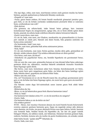 -Eta argi dago, ordea, esan nuen, neurritasuna sortzen zuela genioen musika lau hartaz
baliatuz, gazteak epaikaritzara jo beharretik libratuko zaizkizula.
-Zergatik ez? esan zuen.
-Ausaz, gauza hauen arabera, (b) lorrats beretik musikariak gimnasiari jarraituz gero,
gura balu, ez ote du lortuko ezertarako sendakuntzaren premiarik behar ez izateraino
beste, ezinbestekoan izan ezik?
-Hala deritzat.
-Eta gimnasia eta ariketa-lanak, indar hutsari baino gehiago, bere izaeraren
kementasunari begira eta areagotzearren, egingo ditu, eta ez beste atletek egiten duten
bezala, janariak eta ariketa-lanak erabiltzen dituztela indarra lortzearren bakarrik.
-Guztiz zuzen diozu, esan zuen.
-Ez ote da, bada, esan nuen, ene Glaukon, musikarekin eta gimnastikarekin (c) heztea
jarri zutenek ez zutela jarri, batzuek uste duten bezala, bata gorputza zaintzeko eta
bestea arima zaintzeko?
-Zer bestetarako, bada? esan zuen.
-Baliteke, esan nuen, gehienbat biak arima zaintzearren jartzea.
-Nola, bada?
-Ez ote zara konturatu, esan nuen, bizitza guztian, musika ukitu gabe, gimnastikan ari
direnek, nolako jokaera duten? Eta nolakoa alderantzizkoan ari diren guztiek?
-Zeri buruz, esan zuen, (d) diozu?
-Ankerkeria eta gogorkeriari buruz, eta, bestalde bigunkeria eta gozotasunari buruz,
esan nuen.
-Nik ere uste dut, esan zuen, gimnastika hutsean ari izan direnak behar baino ankerrago
gertatzen direla eta, alderantziz, musikan bakarrik aritutakoak itxurazko litzaiekeen
baino bigunago egiten direla.
-Bai horixe, esan nuen, kementasun anker hori, benetan, berezkotasunetik sor liteke,
baina zuzen haziz gero zangartasun gerta liteke, eta behar den baino handiago egiten
bada, bidezko denez, gogorkeria eta lazkeria bihur liteke.
-Halaxe uste dut, esan zuen.
-Eta, zer? Gozotasuna (e) ez ote da filosofo-izaera bat, eta gehiegi gozotasunean jarriz
gero ez ote da behar den baino bigunago egiten, eta zuzen heziz gero gozo eta neurriko?
-Hala da.
-Eta benetan esaten dugu hiri-zaintzaileek euren izaeran gauza biok eduki behar
dituztela.
-Beharrezkoa da, bai.
-Beraz, ez ote da beharrezkoa gauza biok elkarren harmonian izatea?
-Nola ez, bada?
-Eta harmonia hori daukan arima 411. ez ote da neurrikoa eta zangarra?
-Guztiz, bada.
-Eta harmonia bakoa ez ote da doilor eta latz?
-Eta nolakoa gainera!
XVIII. - Beraz, inor musikaz liluratzen denean eta txonil batetik bezala belarrietatik
oraintsu aipatzen genituen harmonia gozo, bigun eta negartiak arimaz jabe daitezen
uzten duenean, eta txioka, eta pozez abesturik bizitza osoa igaro baleza, horrek, hasieran
ezer kemenik badu, burdina bezala (b) bigunduko du, eta latz eta gogor izatetik
baliagarri bihurtu, eta nahikoa izanik, utzi beharrean, liluramen horretan geratzen bada,
ondoren, berehala, kemena urtu eta isuriko du guztiz hondatzeraino, eta arimako zainak
ebaki balitu bezala "gudari ahul44" bihurtuko da.
-Guztiz, bada, esan zuen.
 