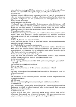 hartu ez izatean, ariman gera lekiokeen jakin-mina ez ote zaio ahulduko, gogortuko eta
itsutuko, bere zentzuetatik zerk suspertu, eragin, edo zerk garbitu ez daukalako?
-Bai, esan zuen.
-Honakoa, ene ustez, jakintzaren eta musen arerio egingo da, eta ez da inoiz arrazoiaren
bidez inor erakartzen saiatuko; eta edozer eskuratzeko, piztiak bezala, indarrez eta
gogorkeriaz ahaleginduko da, eta ezjakintasunean eta zentzugabekerian biziko da,
inolako erritmo eta jas barik.
-Guztiz, esan zuen, horrelaxe da.
-Gizakumeak izaera bikoitza daukalako, dirudienez, esango nuke nik, jainkoren batek
gizonei beste trebetasun bi horiek, musika eta gimnastika, eman ez zizkiela gehigarri
bezala ezik, ez gorputzarentzat ez arimarentzat eman, estutuz eta lasaituz elkarren
arteko harmoniara 412. heltzeraino, kementsu eta filosofo izateko baizik.
-Nik ere hala uste dut, esan zuen.
-Hoberen musikarekin gimnastika nahasi, eta neurritasun handienarekin ariman jartzen
duenari, horri, esan geniezaioke zuzenen egin-egineko eta harmonia handieneko
musikaririk musikariena dela, doinu-hariak elkarrekin gozatzen dituenari baino askoz
gehiago.
-Bidezko da, benetan, esan zuen, ene Sokrates.
-Beraz, gure hirian ere, ene Glaukon, ez ote da beti honelako buruzagiren baten beharrik
izango hiri-eraketak iraun dezan?
-(b) Beharko da, bai horixe, eta horrelakoa gehien.
XIX. - Hauexek dirateke, bada, hezkuntza eta hazkuntzaren ereduak. Zertarako aritu
behar ote da inor hiritarren dantzei, mota guztietako ehizei, edo gimnasia eta zaldi-
lehiaketei buruz? Ia argi dagoena zera da, gauza guzti hauek esaniko ereduetara egokitu
behar direla, eta hori lortzea ez dela inola ere zaila.
-Berdin, esan zuen, ez da gauza gaitza izango.
-Bego, esan nuen, zer geratzen ote zaigu honen ondoren ebazteko? Agian, hiritarren
artetik zeintzuek agindu behar duten eta zeintzuk agindupean egon?
-(c) Zergatik ez, bada?
-Ez ote dago argi, zaharragoek izan behar dutela agintari, eta gazteagoek agindupeko?
-Argi dago.
-Eta euretatik hoberenek izan behar dutela?
-Hori ere argi dago.
-Eta nekazaririk hoberenak ez ote dira gertatzen nekazaritzarako trebeen?
-Bai.
-Eta orain, agintariak zaintzaileen artetik hoberenak izan behar dutenez gero, ez ote dira
hoberen hirizaintzan?
-Bai.
-Eta horretarako, ez ote dira behar gizaseme zentzudun, ahaldun, eta gainera hiriaren
arduradun direnak ere?
-(d) Halaxe da.
-Eta inor ez da ezertaz gehiago arduratzen maitagarri suertatzen zaionaz baino.
-Ezinbesteko da.
-Eta, zalantza barik, gehien maite dena norberak bere buruarentzat komenigarritzat
daukana da, eta [ahalik eta gehien] hura ondo badoa beretzat ere ondo doala uste duena
da, eta ez badoa, alderantzizkoa.
-Halaxe da, esan zuen.
-Hautatu beharko dira, beraz, zaintzaileen artetik, bizitza guztian zehar aztertuz
hoberentzat dauzkagunak, eta hiriarentzat komenigarri dela uste dutena gogo osoz
egingo dutenak, eta, ez dena, ezelan ere egiterik nahi izango ez dutenak.
 