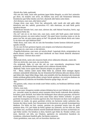 -Horiek dira, bada, egokienak.
-Nik uste dut, bada, euren adin guztietan jagon behar ditugula, ea eritzi hori zaintzeko
gai diren, eta atzipetu izan arren, eta behartu izan arren edo hiriarentzat hoberena
litzatekeena egin behar deneko uste hori, ahazturik alde batera uzten duten.
-Zeri diotsazu, esan zuen, alde batera uztea?
-Esango dizut, esan nuen. Eritzi bat, adimenetik, nahi izanik edo nahi gabe alden
daitekeela uste dut; nahirik, gezurrezkoa 413. dela ohartzean, eta nahi barik guztiz
egiazkoa denean.
-Nahiezkoari buruzko hori, esan zuen, ulertzen dut, nahi bakoari buruzkoa, berriz, argi
diezadazun behar dut.
-Eta zer? zuk ere ez ote duzu uste, esan nuen, eurak nahi barik gauza onak kentzen
dizkietela gizonei, eta euren nahiez txarrak? Ala egiari buruz iruzurtua izatea ez ote da
gauza txar bat, eta egia esatea gauza on bat? Ala gauzak diren lakoak direla uste izatea
ez ote duzu uste egia edukitzea dela?
-Ondo diozu, esan zuen; nik ere uste dut borondatez kontra kentzen dizkietela gizonei
egiazko eritziak.
-Ez ote zaie (b) hori gertatzen lapurtu zein atzipetu zein behartzen dituztenean?
-Oraingoan ere, esan zuen, ez dut ulertzen.
-Tragedia-hizkuntzan, esan nuen, ari naizela dirudi. Lapurtuak direla, atzipetutakoei eta
ahaztu direnei esaten diet, zeren hauei denborak eta haiei hitzak ebatsirik ahaztarazi
egiten baitiete. Ulertzen duzu orain?
-Bai.
-Behartuak direla, samin edo oinazeren batek eritziz aldarazten dituenak, esaten dut.
-Hori ere ulertu dut, esan zuen, eta zuzen diozu.
-Eta atzipetuak, bada, (c) uste dut zuk ere esan zenezakeela, atsegintasun batek
erakarririk, edo beldurren batek eraginik eritziz aldatzen direnak direla.
-Badirudi, bada, iruzur egiten duen edozerk atzipetu ere egiten duela.
XX. - Beraz, oraintsu esaten nuena bilatu behar da, zeintzuk diren eurengan dagoen
eritziaren zaintzailerik hoberenak, hau da: hiriarentzat beti hoberena dela uste dutena, horixe
egin behar dela. Jagon behar ditugu, bada, ume-umetatik eritzi hau ahaztarazi edo iruzurtuak
izateko arriskuan gehien jarriko dituen zeregin batzuk aginduaz; eta oroimena daukana eta
iruzurgaitzena (d) aukeratu eta bestelakoa baztertu egingo dugu, ala zer?
-Bai.
-Eta gainera, neke, oinaze eta temak ezarri behar zaizkie, era berdinean dabiltzan zaindu
behar delako.
-Ederto, esan zuen.
-Eta, esan nuen, hirugarren motako atzipen-lehiaketa bat ere jarri beharko da, eta aztertu
ere, -moxalak zarata eta abarrots artera eramaten diren bezala izukorrak diren jakiteko,
horrelaxe, gazte direlarik, hezi behar dira beldurgarri diren edozein gauzatan, eta berriro
itzuli behar dira atseginetara, (c) urrea sutan baino askoz hobeto soiltzeko- ea gauza
guztietan iruzurgaitza eta itxuratsu agertzen den, bere buruaren eta ikasi zuen musikaren
zaintzaile on izanik, eta gauza guztietan erritmo eta harmonia oneko aurkezten den,
benetan den lakoa izanik, bere buruarentzat eta hiriarentzat ere gizonik komenigarriena
datekeen. Eta behin eta beti, umetan, gaztetan eta gizonetan neurtu izan eta garbi
gertatzen dena, 414. jarri behar da hiriko agintari eta zaintzaile, eta bizi dela ere, dedu
izan behar zaio, eta hiltzen delarik omenik handienak hiletetan eta beste oroitarrietan ere
egin behar zaizkio. Eta honakoa ez dena, baztertu egin behar da. Honako zerbait, esan
nuen, iduritzen zait dela, ene Glaukon, agintarien eta zaintzaileen hautaketa eta
izendatzea, zehaztasun handirik gabe, bat-batean esatearren.
-Gutxi gorabehera, esan zuen, niri ere horrelaxe iduritzen zait.
 