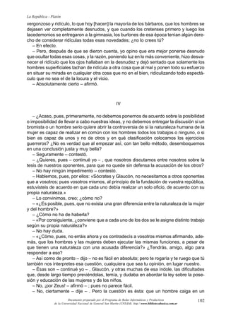 102
La República - Platón
Documento preparado por el Programa de Redes Informáticas y Productivas
de la Universidad Nacional de General San Martín (UNSAM). http:www.bibliotecabasica.com.ar
vergonzoso y ridículo, lo que hoy [hacen] la mayoría de los bárbaros, que los hombres se
dejasen ver completamente desnudos, y que cuando los cretenses primero y luego los
lacedemonios se entregaron a la gimnasia, los burlones de esa época tenían algún dere-
cho de considerar ridículas todas esas novedades; ¿no lo crees tú?
– En efecto.
– Pero, después de que se dieron cuenta, yo opino que era mejor ponerse desnudo
que ocultar todas esas cosas, y la razón, poniendo luz en lo más conveniente, hizo desva-
necer el ridículo que los ojos hallaban en la desnudez y dejó sentado que solamente los
hombres superficiales tachan de ridícula a otra cosa que al mal y ponen todo su esfuerzo
en situar su mirada en cualquier otra cosa que no en el bien, ridiculizando todo espectá-
culo que no sea el de la locura y el vicio.
– Absolutamente cierto – afirmó.
IV
– ¿Acaso, pues, primeramente, no debemos ponernos de acuerdo sobre la posibilidad
o imposibilidad de llevar a cabo nuestras ideas, y no debemos entregar la discusión si un
bromista o un hombre serio quiere abrir la controversia de si la naturaleza humana de la
mujer es capaz de realizar en común con los hombres todos los trabajos o ninguno, o si
bien es capaz de unos y no de otros y en qué clasificación colocamos los ejercicios
guerreros? ¿No es verdad que al empezar así, con tan bello método, desemboquemos
en una conclusión justa y muy bella?
– Seguramente – contestó.
– ¿Quieres, pues – continué yo – , que nosotros discutamos entre nosotros sobre la
tesis de nuestros oponentes, para que no quede sin defensa la acusación de los otros?
– No hay ningún impedimento – contestó.
– Hablemos, pues, por ellos: «Sócrates y Glaucón, no necesitamos a otros oponentes
que a vosotros; pues vosotros mismos, al principio de la fundación de vuestra república,
estuvisteis de acuerdo en que cada uno debía realizar un solo oficio, de acuerdo con su
propia naturaleza.»
– Lo convinimos, creo; ¿cómo no?
– «¿Es posible, pues, que no exista una gran diferencia entre la naturaleza de la mujer
y del hombre?»
– ¿Cómo no ha de haberla?
– «Por consiguiente, ¿conviene que a cada uno de los dos se le asigne distinto trabajo
según su propia naturaleza?»
– No hay duda.
– «¿Cómo, pues, no erráis ahora y os contradecís a vosotros mismos afirmando, ade-
más, que los hombres y las mujeres deben ejecutar las mismas funciones, a pesar de
que tienen una naturaleza con una acusada diferencia?» ¿Tendrás, amigo, algo para
responder a eso?
– Así como de pronto – dijo – no es fácil en absoluto; pero te rogaría y te ruego que tú
también nos interpretes esa cuestión, cualquiera que sea tu opinión, en lugar nuestro.
– Ésas son – continué yo – , Glaucón, y otras muchas de esa índole, las dificultades
que, desde largo tiempo previéndolas, temía, y dudaba en abordar la ley sobre la pose-
sión y educación de las mujeres y de los niños.
– No, ¡por Zeus! – afirmó – ; pues no parece fácil.
– No, ciertamente – dije – . Pero la cuestión es ésta: que un hombre caiga en un
 