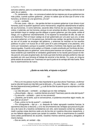 20
La República - Platón
Documento preparado por el Programa de Redes Informáticas y Productivas
de la Universidad Nacional de General San Martín (UNSAM). http:www.bibliotecabasica.com.ar
son] dos salarios, pero no comprendo cuál es ese castigo del que hablas y cómo le das el
valor de un salario.
– Tú, ciertamente – dije – no conoces el salario de los mejores por el que gobiernan los
más justos, cuando quieren gobernar. ¿Acaso no sabes que se dice que el amor a los
honores y al dinero es una ignominia, y lo es?
– Lo sé – contestó.
– Por eso, pues – dije yo –, las gentes de bien no quieren gobernar ni por dinero ni por
honores; pues no quieren aparecer como mercenarios, exigiendo abiertamente el salario
de sus funciones, ni como ladrones, sacando ellos mismos de sus cargos intereses se-
cretos; ni además, por los honores, porque no son amantes de ellos. Es necesario, pues,
que también haya un castigo que les obligue a querer gobernar; por otra parte, existe el
riesgo, al ir a gobernar voluntariamente, si no esperan la necesidad de ello, de caer en
una deshonra. Pero el mayor castigo es el ser gobernado por uno peor que uno, si éste
no quiere gobernar; a mí me parece que, temiendo ese castigo, las gentes honradas que
se ven en el poder se encargan del gobierno, y entonces se mezclan en los asuntos
públicos no para ir en busca de un bien para él ni para entregarse a los placeres, sino
como por necesidad y porque no pueden confiarlo a hombres más dignos que ellos o al
menos iguales. Cuando corre peligro un Estado, si está constituido por hombres de bien,
existen disputas para no gobernar, como ahora para hacerse con el poder, y entonces se
hace evidente que realmente el verdadero gobernante no ha nacido para buscar el inte-
rés para él, sino para el gobernado; de modo que todo hombre sensato preferiría más ser
ayudado por otro que tomarse el trabajo de socorrer a los demás. Yo, pues, en ninguna
parte estaré de acuerdo con Trasímaco en que lo justo es la ventaja del más fuerte. Pero
eso lo examinaremos de nuevo.
¿Quién es más feliz, el injusto o el justo?
XX
– Pero a mí me parece mucho más importante lo que dice ahora Trasímaco, al afirmar
que la vida del injusto es más feliz que la del justo. ¿Tú, pues, Glaucón – dije yo –, cuál de
las dos [aseveraciones] prefieres?, ¿y cuál de las dos te parece que se expresa con más
veracidad?
– La vida del justo – contestó – yo [digo] que es más ventajosa.
– ¿Escuchaste – dije yo – cuántos bienes enumeró Trasímaco para la vida del injusto?
– Lo escuché – contestó –, pero no me convenció.
– ¿Quieres, por lo tanto, que lo convenzamos, si podemos encontrar algún medio, de
que está en el error?
– Pues ¿cómo no he de querer? – contestó él.
– Por consiguiente – dije yo –, si, después de haber agrupado nuestras fuerzas, le
oponemos discurso a discurso, y a la vez enumeramos las ventajas que procura la justi-
cia y de nuevo él y nosotros contestamos con otro, será necesario contar las ventajas y
medir cuantas cosas decimos cada uno de los dos en nuestros discursos respectivos, y
ya nos faltarán algunos jueces que zanjen la cuestión. Pero si examinamos la cuestión
como antes poniéndonos de acuerdo, nosotros mismos seremos jueces y abogados al
mismo tiempo.
– Eso es cierto, en verdad – dijo.
 