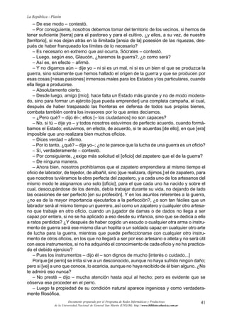 41
La República - Platón
Documento preparado por el Programa de Redes Informáticas y Productivas
de la Universidad Nacional de General San Martín (UNSAM). http:www.bibliotecabasica.com.ar
– De ese modo – contestó.
– Por consiguiente, nosotros debemos tomar del territorio de los vecinos, si hemos de
tener suficiente [tierra] para el pastoreo y para el cultivo, ¿y ellos, a su vez, de nuestro
[territorio], si nos dejan atrás en la ilimitada [ansia de la] posesión de las riquezas, des-
pués de haber franqueado los límites de lo necesario?
– Es necesario en extremo que así ocurra, Sócrates – contestó.
– Luego, según eso, Glaucón, ¿haremos la guerra?, ¿o como será?
– Así es, en efecto – afirmó.
– Y no digamos aún – dije yo – ni si es un mal, ni si es un bien el que se produzca la
guerra, sino solamente que hemos hallado el origen de la guerra y que se producen por
esas cosas [=esas pasiones] inmensos males para los Estados y los particulares, cuando
ella llega a producirse.
– Absolutamente cierto.
– Desde luego, amigo [mío], hace falta un Estado más grande y no de modo modera-
do, sino para formar un ejército [que pueda emprender] una completa campaña, el cual,
después de haber traspasado las fronteras en defensa de todos sus propios bienes,
combata también contra los invasores por lo que antes decíamos.
– ¿Pero qué? – dijo él–; ellos [– los ciudadanos] no son capaces?
– No, si tú – dije yo – y todos nosotros estuvimos de perfecto acuerdo, cuando formá-
bamos el Estado; estuvimos, en efecto, de acuerdo, si te acuerdas [de ello], en que [era]
imposible que uno realizara bien muchos oficios.
– Dices verdad – afirmo.
– Por lo tanto, ¿qué? – dije yo–; ¿no te parece que la lucha de una guerra es un oficio?
– Sí, verdaderamente – contestó.
– Por consiguiente, ¿exige más solicitud el [oficio] del zapatero que el de la guerra?
– De ninguna manera.
– Ahora bien, nosotros prohibíamos que el zapatero emprendiera al mismo tiempo el
oficio de labrador, de tejedor, de albañil, sino [que realizara, dijimos,] el de zapatero, para
que nosotros tuviéramos la obra perfecta del zapatero, y a cada uno de los artesanos del
mismo modo le asignamos uno solo [oficio], para el que cada uno ha nacido y sobre el
cual, desocupándose de los demás, debía trabajar durante su vida, no dejando de lado
las ocasiones de ser perfecto [en su profesión]. Y en los asuntos referentes a la guerra,
¿no es de la mayor importancia ejecutarlos a la perfección?, ¿o son tan fáciles que un
labrador será al mismo tiempo un guerrero, así como un zapatero y cualquier otro artesa-
no que trabaje en otro oficio, cuando un jugador de damas o de dados no llega a ser
capaz por entero, si no se ha aplicado a eso desde su infancia, sino que se dedica a ello
a ratos perdidos? ¿Y después de haber cogido un escudo o cualquier otra arma o instru-
mento de guerra será ese mismo día un hoplita o un soldado capaz en cualquier otro arte
de lucha para la guerra, mientras que puede perfeccionarse con cualquier otro instru-
mento de otros oficios, en los que no llegará a ser por eso artesano o atleta y no será útil
con esos instrumentos, si no ha adquirido el conocimiento de cada oficio y no ha practica-
do el debido ejercicio?
– Pues los instrumentos – dijo él – son dignos de mucho [interés o cuidado...]
Porque [el perro] se irrita si ve a un desconocido, aunque no haya sufrido ningún daño;
pero si [ve] a uno que conoce, lo acaricia, aunque no haya recibido de él bien alguno. ¿No
te admiró eso nunca?
– No presté – dijo – mucha atención hasta aquí al hecho; pero es evidente que se
observa ese proceder en el perro.
– Luego la propiedad de su condición natural aparece ingeniosa y como verdadera-
mente filosófica.
 