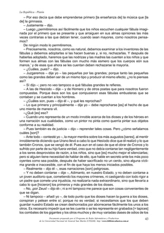 43
La República - Platón
Documento preparado por el Programa de Redes Informáticas y Productivas
de la Universidad Nacional de General San Martín (UNSAM). http:www.bibliotecabasica.com.ar
– Por eso decía que debe emprenderse primero [la enseñanza de] la música que [la
de] la gimnasia.
– Justamente – dijo.
– Luego ¿permitiremos así fácilmente que los niños escuchen cualquier fábula imagi-
nada por el primero que se presente y que arraiguen en sus almas opiniones las más
veces contrarias a las que debían tener, cuando sean mayores, como nosotros pensa-
mos?
De ningún modo lo permitiremos.
– Precisamente, nosotros, como es natural, debemos examinar a los inventores de las
fábulas y debemos adoptarlas si las hacen buenas y, si no, rechazarlas. Y después de
haberlas adoptado, haremos que las nodrizas y las madres las cuenten a los niños y que
formen sus almas con las fábulas con mucho más esmero que los cuerpos eón sus
manos,’ y de esas que ahora se les cuentan deben rechazarse la mayoría.
– ¿Cuáles, pues? – dijo.
– Juzgaremos – dije yo – las pequeñas por las grandes; porque tanto las pequeñas
como las grandes deben ser de un mismo tipo y producir el mismo efecto; ¿no lo piensas
así?
– Sí dijo –; pero no veo tampoco a qué fábulas grandes te refieres.
– A las de Hesíodo – dije – y de Homero y de otros poetas que para nosotros fueron
compuestas. Porque ésos son los que compusieron esas fábulas embusteras que se
contaban y se cuentan a los hombres.
– ¿Cuáles son, pues – dijo él –, y qué les reprochas?
– Lo que primera y principalmente – dije yo – debe reprocharse [es] el hecho de que
uno mienta de manera vil.
–¿Qué [es] eso?
– Cuando uno representa de un modo innoble acerca de los dioses y de los héroes en
una narración sus cualidades, como un pintor no pinta como querría pintar sus objetos
conforme a su realidad.
– Pues también es de justicia – dijo – reprender tales cosas. Pero ¿cómo señalamos
cuáles [son]?
– Ante todo – contesté yo –, la mayor mentira sobre los más augustos [seres], al mentir
innoblemente diciendo que Urano llevó a cabo lo que Hesíodo dice que él realizó y lo que
también Cronos, que se vengó de él. Pues aun en el caso de que el obrar de Cronos y lo
sufrido por parte de su hijo fuera verdad, creo que no debía contarse tan negligentemente
a los seres desprovistos de razón, a los niños, sino que [es] mucho mejor el silenciarlas;
pero si alguien tiene necesidad de hablar de ello, que hable en secreto ante los más poco
oyentes como sea posible, después de haber sacrificado no un cerdo, sino alguna vícti-
ma grande e inaccesible, con el fin de que haya los menos iniciados posibles.
– Realmente – dijo él –, esas narraciones [son] peligrosas.
– Y no deben contarse – dije –, Adimanto, en nuestro Estado, y no deben contarse a
un joven auditorio que, cometiendo los mayores crímenes, ni castigando con todo rigor a
un padre que comete una injusticia, no realizaría nada extraordinario, sino que llevaría a
cabo lo que [hicieron] los primeros y más grandes de los dioses.
– No, ¡por Zeus! – dijo él–; ni a mí tampoco me parece que son cosas convenientes de
que se digan.
– Ni tampoco – añadí yo –, de todo punto que los dioses hacen la guerra a los dioses,
conspiran y pelean entre sí; porque no es verdad; si necesitamos que los que deben
guardar nuestro Estado se crean deshonrados por aborrecerse fácilmente los unos a los
otros. Es necesario impedir que se les cuente o se les represente en grabados [= tapices]
los combates de los gigantes y los otros muchos y de muy variadas clases de odios de los
 