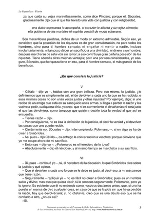 5
La República - Platón
Documento preparado por el Programa de Redes Informáticas y Productivas
de la Universidad Nacional de General San Martín (UNSAM). http:www.bibliotecabasica.com.ar
za que cuida su vejez maravillosamente, como dice Píndaro; porque él, Sócrates,
graciosamente dijo que el que ha llevado una vida con justicia y con religiosidad,
una dulce esperanza lo acompaña, el corazón le alienta y su vejez alimenta,
ella gobierna de los mortales el espíritu versátil de modo soberano.
Son maravillosas palabras, dichas de un modo en extremo admirable. Según eso, yo
considero que la posesión de las riquezas es de gran consideración, no para todos los
hombres, sino para el hombre sensato: ni engañar ni mentir a nadie, incluso
involuntariamente, ni tampoco deber un sacrificio a una divinidad, ni dinero a un hombre;
después marcharse de esta vida sin temor; a eso contribuye gran parte la posesión de las
riquezas. Tiene además otras muchas ventajas; pero una por una consideradas, yo ase-
guro, Sócrates, que la riqueza tiene en eso, para el hombre sensato, el más grande de los
beneficios.
¿En qué consiste la justicia?
V
– Céfalo – dije yo –, hablas con una gran belleza. Pero eso mismo, la justicia, ¿lo
definiremos que es simplemente así, el de devolver a cada uno lo que se ha recibido, o
esas mismas cosas no son unas veces justas y otras injustas? Por ejemplo, digo: si uno
recibe de un amigo que está en su sano juicio unas armas, si llega a perder la razón y las
vuelve a pedir, cualquiera diría, yo creo, que ni es conveniente el devolverlas ni será justo
el que las devolviera, como tampoco que quisiera decirle toda la verdad al que así se
encuentra.
– Tienes razón – dijo.
– Por consiguiente, no es ésa la definición de la justicia, el decir la verdad y el devolver
las cosas que uno puede recibir.
– Ciertamente no, Sócrates – dijo, interrumpiendo, Polemarco –, si en algo se ha de
creer a Simónides.
– Así pues – dijo Céfalo –, os entrego la conversación a vosotros; porque conviene que
yo me ocupe ahora de mi sacrificio.
– Entonces – dije yo –, ¿Polemarco es el heredero de lo tuyo?
– Absolutamente – dijo él riéndose, y al mismo tiempo se marchaba a su sacrificio.
VI
– Di, pues – continué yo –, tú, el heredero de la discusión, lo que Simónides dice sobre
la justicia y qué opinas.
– Que el devolver a cada uno lo que se le debe es justo; al decir eso, a mí me parece
que tiene razón.
– Seguramente – repliqué yo – no es fácil no creer a Simónides; pues es un hombre
sabio y divino; mas eso que quiera decir, tú lo conoces seguramente, Polemarco, pero yo
lo ignoro. Es evidente que él no entiende como nosotros decíamos antes, que, si uno ha
puesto en manos de otro cualquier cosa, en caso de que se la pida sin que haya perdido
la razón, hay que devolvérsela; y, no obstante, creo que es una deuda eso que se ha
confiado a otro, ¿no es así?
–Sí.
 