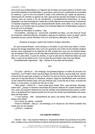 67
La República - Platón
Documento preparado por el Programa de Redes Informáticas y Productivas
de la Universidad Nacional de General San Martín (UNSAM). http:www.bibliotecabasica.com.ar
sino en los que la Naturaleza y un régimen les ha dado una buena salud y no tienen más
que enfermedades circunstanciales, y para ésos y para los así constituidos ha inventado
la medicina, y por lo mis–mo enseñó a tratar a los enfermos por medio de pócimas y
resecciones sin cambiar su género de vida, para que los asuntos de Estado no se perju-
dicaran; pero en cuanto a los de constitución y completamente enfermizos, no quiso
alargarles una vida miserable por medio de un lento régimen de evacuaciones e infusiones
ni hacerles engendrar retoños que necesariamente serian como ellos; no creyó que de-
bía cuidar a un hombre que no pudiera vivir el tiempo fijado por la Naturaleza, porque ni
le es útil a él ni al Estado.
– Haces de Esculapio un político – dijo.
– Es evidente – proseguí yo – que era tal; y también sus hijos, ¿no ves como en Troya
se mostraron valientes ante los combates y ejercían la medicina, como yo digo? ¿No te
acuerdas de que cuando Pándaro hirió con una flecha a Menelao, de su herida
chuparon la sangre y sobre ella vertieron drogas calmantes,
sin que le prescribiesen, como tampoco a Eurípelo, lo que tenía que beber o comer,
porque las drogas bastaban para curar los guerreros que antes de las heridas estaban
sanos y eran ordenados en su régimen de vida, incluso aun–que una vez heridos bebie-
sen el brebaje? Pero para uno de naturaleza enfermiza e incontinente no creían que era
útil vivir ni para ellos, ni para los demás, ni que el arte [de la medicina] debía ser para
ellos, ni que se les debía curar, ni en el caso de que fuesen más ricos que Midas.
Completamente ingeniosos – dijo – llamas tú a los hijos de Esculapio.
XVI
– Es justo – afirmé yo –. Sin embargo, los [poetas] trágicos no están de acuerdo con
nosotros y, con Píndaro, dicen que Esculapio era hijo de Apolo y que se dejó con–vencer
a fuerza de oro para que curase a un hombre rico que se moría y que por ello fue alcan-
zado por el rayo [de Zeus] (1]. Nosotros, empero, según lo manifestado ante–riormente,
no les creeremos ambas cosas, sino que diremos que, si era hijo de un dios, no podía ser
avaro, y si era avaro, no podía ser hijo de un dios.
– Muy justas – afirmó él –– esas cosas [que dices]. Pero ¿qué piensas, Sócrates,
sobre eso?, ¿acaso no tenemos necesidad de buenos médicos en nuestro Estado? Se-
rían, pues, los mejores médicos los que han tratado más temperamentos sanos y enfer-
mos, e igualmente los mejores jueces son los que han tenido que habérselas con carac-
teres de toda clase.
– Y muy buenos – dije – [necesitamos de unos y de otros]. Pero ¿sabes a los que
tengo como tales?
– Si lo dices, [lo sabré] – contestó.
– Pues lo intentaré – dije yo–; sin embargo, tú in–cluyes en una misma cuestión dos
cosas que no son iguales.
– ¿Cómo? – preguntó.
Los mejores médicos
– Serían – dije – muy buenos médicos si, empezando desde muy jóvenes en la profe-
sión, uniesen a sus conocimientos en ella la más grande experiencia en el tratamiento de
 
