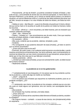 82
La República - Platón
Documento preparado por el Programa de Redes Informáticas y Productivas
de la Universidad Nacional de General San Martín (UNSAM). http:www.bibliotecabasica.com.ar
VI
– Precisamente, ¡oh hijo de Aristón!, ya podrías considerar fundado el Estado; y des-
pués de eso, y procurándote de donde sea una antorcha apropiada, tú mismo llama a tu
hermano Polemarco y a los demás, por si vemos en dónde está la justicia y en dónde la
injusticia y en qué se diferencian entre sí y cuál de las dos debe poseerse para tener que
ser feliz, aunque se escape o no a las miradas de todos los dioses y de todos los hom-
bres.
– Hablas en vano – dijo Glaucón –; pues tú te ofreciste a buscarlo por ti mismo, [dicien-
do] que serías impío si no acudías en auxilio de la justicia con todas tus fuerzas y todos
tus recursos.
– Es verdad – afirmé yo –; me lo recuerdas y así debe hacerse, pero es necesario que
vosotros colaboréis [conmigo].
– ¡Sea! – dijo–, haremos así.
– Espero – proseguí yo – que encontraremos eso de este modo. Creo que nosotros
tenemos el Estado perfecto, si está instituido con justicia.
– Es necesario – afirmo.
– [Es], pues, evidente que es prudente, valeroso, templado y justo.
– Evidente.
– Por consiguiente, lo que podamos descubrir de esas [virtudes], ¿el resto no será lo
que no hemos encontrado?
– ¿Pues qué [otra cosa ha de ser]?
– Entonces, de cuatro cosas, si en cualquier parte buscamos una sola de ellas, cuando
nosotros encontremos primeramente ésa, nos sería suficiente, pero si primeramente co-
nocimos las [otras] tres, por eso mismo conoceremos la que buscamos; porque [es] evi-
dente que no hay otra cosa que lo que falta [por encontrar]
– Hablas justamente – afirmó.
– ¿Verdad que sobre esas [virtudes], ya que son precisamente cuatro, se debe buscar
de la misma manera?
– Realmente evidente.
La prudencia se ve en los gobernantes
– Y verdaderamente en esa búsqueda a mí me parece que es muy evidente a prime-
ras la prudencia; y sobre ella algo de insólito se manifiesta.
– ¿Qué? – preguntó él.
– A mí me parece que el Estado que expusimos es realmente prudente; pues es un
prudente consejero, ¿no?
–Sí.
– Y, ciertamente, eso mismo, la prudencia en los consejos, evidente que es una cien-
cia; pues en modo alguno con ignorancia, sino con ciencia, son aconsejadas bien las
cosas.
– [Es] evidente.
– En el Estado hay muchas ciencias y de todas clases.
– ¿Pues cómo no?
– ¿Acaso por la ciencia de los carpinteros debe llamarse el Estado prudente y excelen-
te consejero?
– De ninguna manera – contestó – a causa de esa ciencia, sino [simplemente] artista
en carpintería.
 