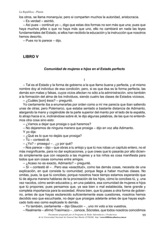 99
La República - Platón
Documento preparado por el Programa de Redes Informáticas y Productivas
de la Universidad Nacional de General San Martín (UNSAM). http:www.bibliotecabasica.com.ar
los otros, se llama monarquía; pero si comparten muchos la autoridad, aristocracia.
– Es verdad – asintió.
– Así pues – continué yo –, digo que estas dos formas no son más que una; pues que
haya muchos jefes o que no haya más que uno, ello no cambiará en nada las leyes
fundamentales del Estado, si ellos han recibido la educación y la instrucción que nosotros
hemos descrito.
– Pues no lo parece – dijo.
LIBRO V
Comunidad de mujeres e hijos en el Estado perfecto
I
– Tal es el Estado y la forma de gobierno a la que llamo buena y perfecta, y el mismo
nombre doy al individuo de esa condición; pero, si es que ésa es la forma perfecta, las
demás son malas y falsas, cuyos vicios afectan no sólo a la administración, sino también
a la formación del alma de los individuos, siendo cuatro las clases de Estados viciosos.
– ¿Cuáles [son] ésos? – preguntó.
Yo ciertamente iba a enumerarlas por orden como a mí me parecía que iban saliendo
unas de otras; pero Polemarco, que estaba sentado a bastante distancia de Adimanto,
alargando la mano y cogiéndole de la parte superior del manto por el lado de la espalda,
lo atrajo hacia sí e, inclinándose sobre él, le dijo algunas palabras, de las que no entendi-
mos otra cosa sino esto:
– ¿Vamos a dejar que prosiga o qué haremos?
– No dejaremos de ninguna manera que prosiga – dijo en voz alta Adimanto.
Y yo dije:
– ¿Qué es lo que no dejáis que prosiga?
– Tú – contestó él.
– ¿Yo? – proseguí – , ¿y por qué?
– Nos parece – dijo – que obras a tu antojo y que tú nos robas un capítulo entero, no el
más insignificante, para no dar explicaciones, y que crees que lo pasarás por alto dicien-
do simplemente que con respecto a las mujeres y a los niños es cosa manifiesta para
todos que son cosas comunes entre amigos.
– ¿Acaso no es exacto, Adimanto? – pregunté.
– Sí – contestó él – . Pero esa «exactitud», como las demás cosas, necesita de una
explicación, en qué consiste tu comunidad; porque llega a haber muchas clases. No
omitas, pues, la que tú concibes; porque nosotros hace tiempo estamos esperando que
tú de alguna manera hablaras de la procreación de los hijos, cómo la concibes tú, y, una
vez nacidos, cómo serán educados y, en una palabra, esa comunidad de mujeres e hijos
que tú propones; pues pensamos que, ya sea bien o mal establecida, tiene grande y
completa importancia para la sociedad. Ahora bien, que tú pases a otra forma de gobier-
no, antes de que hayas esclarecido suficientemente esas cuestiones, nosotros hemos
decidido eso que escuchaste, no dejar que prosigas adelante antes de que hayas expli-
cado todo eso como explicaste lo demás.
– Yo también, ciertamente – dijo Glaucón – , uno mi voto a los vuestros.
– Realmente – afirmó Trasímaco – , conoce, Sócrates, que todos nosotros coincidimos
 
