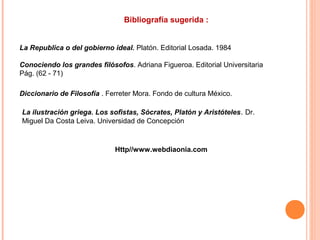 Bibliografía sugerida :
La Republica o del gobierno ideal. Platón. Editorial Losada. 1984
Conociendo los grandes filósofos. Adriana Figueroa. Editorial Universitaria
Pág. (62 - 71)
Diccionario de Filosofía . Ferreter Mora. Fondo de cultura México.
Http//www.webdiaonia.com
La ilustración griega. Los sofistas, Sócrates, Platón y Aristóteles. Dr.
Miguel Da Costa Leiva. Universidad de Concepción
 