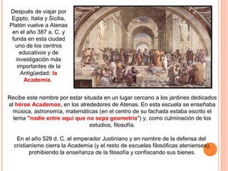 La academia
Recibe este nombre por estar situada en un lugar cercano a los jardines dedicados
al héroe Academos, en los alrededores de Atenas. En esta escuela se enseñaba
música, astronomía, matemáticas (en el centro de su fachada estaba escrito el
lema "nadie entre aquí que no sepa geometría") y, como culminación de los
estudios, filosofía.
En el año 529 d. C. el emperador Justiniano y en nombre de la defensa del
cristianismo cierra la Academia (y el resto de escuelas filosóficas atenienses),
prohibiendo la enseñanza de la filosofía y confiscando sus bienes.
Después de viajar por
Egipto, Italia y Sicilia,
Platón vuelve a Atenas
en el año 387 a. C. y
funda en esta ciudad
uno de los centros
educativos y de
investigación más
importantes de la
Antigüedad: la
Academia.
 