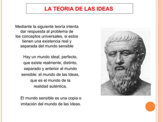 LA TEORIA DE LAS IDEAS
Mediante la siguiente teoría intenta
dar respuesta al problema de
los conceptos universales, si estos
tienen una existencia real y
separada del mundo sensible
Hay un mundo ideal, perfecto,
que existe realmente, distinto,
separado y anterior al mundo
sensible: el mundo de las Ideas,
que es el mundo de la
realidad auténtica.
El mundo sensible es una copia o
imitación del mundo de las Ideas.
 