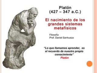 Filosofía
Prof. Daniel Sanhueza
Platón
(427 – 347 a.C.)
El nacimiento de los
grandes sistemas
metafísicos
“Lo que llamamos aprender, es
el recuerdo de nuestro propio
conocimiento”
Platón
 