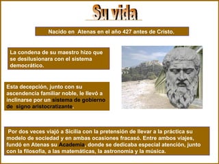 Nacido en  Atenas en el año 427 antes de Cristo.   La condena de su maestro hizo que se desilusionara con el sistema democrático.   Su vida Esta decepción, junto con su ascendencia familiar noble, le llevó a inclinarse por un  sistema de gobierno de  signo aristocratizante . Por dos veces viajó a Sicilia con la pretensión de llevar a la práctica su modelo de sociedad y en ambas ocasiones fracasó. Entre ambos viajes, fundó en Atenas su  Academia , donde se dedicaba especial atención, junto con la filosofía, a las matemáticas, la astronomía y la música. 
