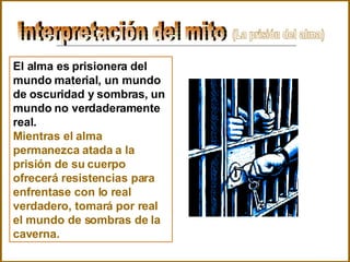 Interpretación del mito  El alma es prisionera del mundo material, un mundo de oscuridad y sombras, un mundo no verdaderamente real. Mientras el alma permanezca atada a la prisión de su cuerpo ofrecerá resistencias para enfrentase con lo real verdadero, tomará por real el mundo de sombras de la caverna. (La prisión del alma) 