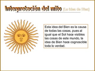 Interpretación del mito  Esta idea del Bien es la causa de todas las cosas, pues al igual que el Sol hace visibles las cosas de este mundo, la idea de Bien hace cognoscible toda lo verdad . (La idea de Bien) 