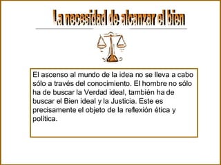 La necesidad de alcanzar el bien  El ascenso al mundo de la idea no se lleva a cabo sólo a través del conocimiento. El hombre no sólo ha de buscar la Verdad ideal, también ha de buscar el Bien ideal y la Justicia. Este es precisamente el objeto de la reflexión ética y política. 
