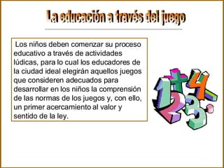 La educación a través del juego  Los niños deben comenzar su proceso educativo a través de actividades lúdicas, para lo cual los educadores de la ciudad ideal elegirán aquellos juegos que consideren adecuados para desarrollar en los niños la comprensión de las normas de los juegos y, con ello, un primer acercamiento al valor y sentido de la ley.  