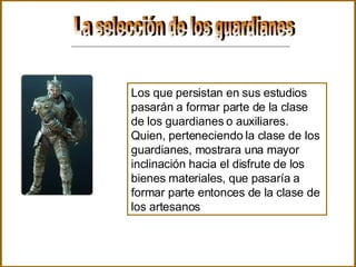 La selección de los guardianes Los que persistan en sus estudios pasarán a formar parte de la clase de los guardianes o auxiliares. Quien, perteneciendo la clase de los guardianes, mostrara una mayor inclinación hacia el disfrute de los bienes materiales, que pasaría a formar parte entonces de la clase de los artesanos  
