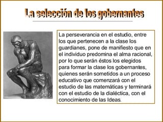 La selección de los gobernantes La perseverancia en el estudio, entre los que pertenecen a la clase los guardianes, pone de manifiesto que en el individuo predomina el alma racional, por lo que serán éstos los elegidos para formar la clase los gobernantes, quienes serán sometidos a un proceso educativo que comenzará con el estudio de las matemáticas y terminará con el estudio de la dialéctica, con el conocimiento de las Ideas .  