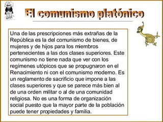 El comunismo platónico Una de las prescripciones más extrañas de la República es la del comunismo de bienes, de mujeres y de hijos para los miembros pertenecientes a las dos clases superiores. Este comunismo no tiene nada que ver con los regímenes utópicos que se propugnaron en el Renacimiento ni con el comunismo moderno. Es un reglamento de sacrificio que impone a las clases superiores y que se parece más bien al de una orden militar o al de una comunidad religiosa. No es una forma de organización social puesto que la mayor parte de la población puede tener propiedades y familia.   