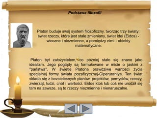 Podstawa filozofii



    Platon buduje swój system filozoficzny, tworząc trzy światy:
    świat rzeczy, które jest stale zmieniany, świat idei (Eidos) -
         wieczne i niezmienne, a pomiędzy nimi - obiekty
                           matematyczne.


 Platon był założycielem, co później stało się znane jako
idealizm. Jego poglądy są formułowane w micie o jaskini z
"państwa". W świetle Platona prawdziwe wartości życia
specjalnej formy świata pozafizycznej-Giperuraniya. Ten świat
składa się z bezcielesnych planów, projektów, pomysłów, rzeczy,
zwierząt, ludzi, cnót i wartości. Eidos ktoś lub coś nie urodził się
tam na zawsze, są to rzeczy niezmienne i nienaruszalne.
 