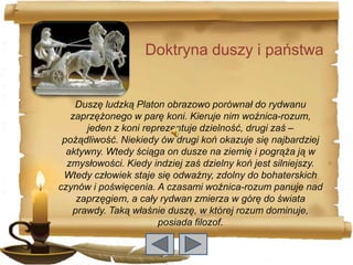 Doktryna duszy i państwa


    Duszę ludzką Platon obrazowo porównał do rydwanu
   zaprzężonego w parę koni. Kieruje nim woźnica-rozum,
      jeden z koni reprezentuje dzielność, drugi zaś –
 pożądliwość. Niekiedy ów drugi koń okazuje się najbardziej
  aktywny. Wtedy ściąga on dusze na ziemię i pogrąża ją w
  zmysłowości. Kiedy indziej zaś dzielny koń jest silniejszy.
 Wtedy człowiek staje się odważny, zdolny do bohaterskich
czynów i poświęcenia. A czasami woźnica-rozum panuje nad
    zaprzęgiem, a cały rydwan zmierza w górę do świata
   prawdy. Taką właśnie duszę, w której rozum dominuje,
                      posiada filozof.
 