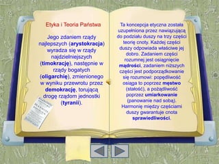 Etyka i Teoria Państwa      Ta koncepcja etyczna została
                             uzupełniona przez nawiązującą
    Jego zdaniem rządy       do podziału duszy na trzy części
najlepszych (arystokracja)      teorię cnoty. Każdej części
    wyradza się w rządy       duszy odpowiada właściwe jej
                                  dobro. Zadaniem części
     najdzielniejszych
                                 rozumnej jest osiągnięcie
(timokrację), następnie w     mądrości, zadaniem niższych
      rządy bogatych          części jest podporządkowanie
(oligarchię), zmienionego      się rozumowi: popędliwość
 w wyniku przewrotu przez      osiąga to poprzez męstwo
   demokrację, torującą           (stałość), a pożądliwość
  drogę rządom jednostki          poprzez umiarkowanie
         (tyranii).                (panowanie nad sobą).
                               Harmonię między częściami
                                  duszy gwarantuje cnota
                                     sprawiedliwości.
 