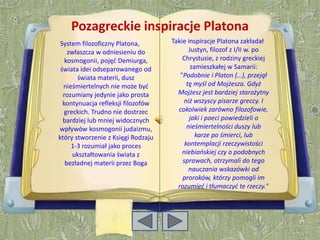 Pozagreckie inspiracje Platona
 System filozoficzny Platona,       Takie inspiracje Platona zakładał
    zwłaszcza w odniesieniu do             Justyn, filozof z I/II w. po
   kosmogonii, pojęd Demiurga,          Chrystusie, z rodziny greckiej
 świata idei odseparowanego od              zamieszkałej w Samarii:
       świata materii, dusz            "Podobnie i Platon (…), przejął
  nieśmiertelnych nie może byd            tę myśl od Mojżesza. Gdyż
  rozumiany jedynie jako prosta       Mojżesz jest bardziej starożytny
  kontynuacja refleksji filozofów       niż wszyscy pisarze greccy. I
   greckich. Trudno nie dostrzec      cokolwiek zarówno filozofowie,
  bardziej lub mniej widocznych            jaki i poeci powiedzieli o
wpływów kosmogonii judaizmu,              nieśmiertelności duszy lub
który stworzenie z Księgi Rodzaju             karze po śmierci, lub
     1-3 rozumiał jako proces            kontemplacji rzeczywistości
      ukształtowania świata z           niebiaoskiej czy o podobnych
   bezładnej materii przez Boga         sprawach, otrzymali do tego
                                           nauczania wskazówki od
                                        proroków, którzy pomogli im
                                      rozumied i tłumaczyd te rzeczy."
 