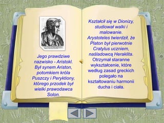 Kształcił się w Dionizy,
                            studiował walki i
                               malowanie.
                        Arystoteles twierdził, że
                         Platon był pierwotnie
                           Cratylus uczniem,
  Jego prawdziwe        naśladowcą Heraklita.
 nazwisko - Aristokl.     Otrzymał staranne
 Był synem Ariston,      wykształcenie, które
  potomkiem króla       według zasad greckich
Puszczy i Peryktiony,          polegało na
którego przodek był     kształtowaniu harmonii
 wielki prawodawca            ducha i ciała.
        Solon.
 