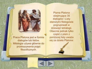Pisma Platona
                                  obejmujące 35
                                 dialogów i Listy
                              starożytni filologowie
                                  pogrupowali w
                                dziewięć tetralogii.
                              Obecnie jednak tylko
                                  część z pism z
Praca Platona jest w formie   poniższej listy uważa
    dialogów lub listów.      się za dzieła Platona:
Mitologia używa głównie do
   przekazywania pojęć
       filozoficznych.
 