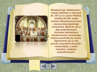 Akademia (gr. akademeia) –
szkoła założona w Atenach
ok. 387 p.n.e. przez Platona,
    istniała do 529, kiedy
została zlikwidowana przez
  cesarza bizantyjskiego
 Justyniana. Mieściła się w
     gaju poświęconym
   herosowi ateńskiemu
 Akademosowi, od którego
imienia pochodzi jej nazwa.
   Zajmowano się w niej
przede wszystkim filozofią i
     matematyką, a także
      retoryką i naukami
       przyrodniczymi.
 