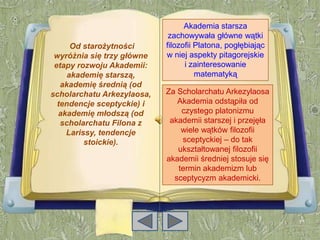 Akademia starsza
                             zachowywała główne wątki
      Od starożytności      filozofii Platona, pogłębiając
 wyróżnia się trzy główne   w niej aspekty pitagorejskie
 etapy rozwoju Akademii:          i zainteresowanie
     akademię starszą,                matematyką
   akademię średnią (od
scholarchatu Arkezylaosa,   Za Scholarchatu Arkezylaosa
  tendencje sceptyckie) i      Akademia odstąpiła od
  akademię młodszą (od          czystego platonizmu
   scholarchatu Filona z     akademii starszej i przejęła
    Larissy, tendencje          wiele wątków filozofii
         stoickie).             sceptyckiej – do tak
                               ukształtowanej filozofii
                            akademii średniej stosuje się
                               termin akademizm lub
                              sceptycyzm akademicki.
 