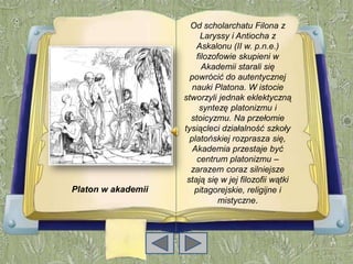 Od scholarchatu Filona z
                          Laryssy i Antiocha z
                        Askalonu (II w. p.n.e.)
                        filozofowie skupieni w
                          Akademii starali się
                      powrócić do autentycznej
                       nauki Platona. W istocie
                    stworzyli jednak eklektyczną
                         syntezę platonizmu i
                      stoicyzmu. Na przełomie
                    tysiącleci działalność szkoły
                      platońskiej rozprasza się,
                       Akademia przestaje być
                        centrum platonizmu –
                      zarazem coraz silniejsze
                     stają się w jej filozofii wątki
Platon w akademіi      pitagorejskie, religijne i
                               mistyczne.
 