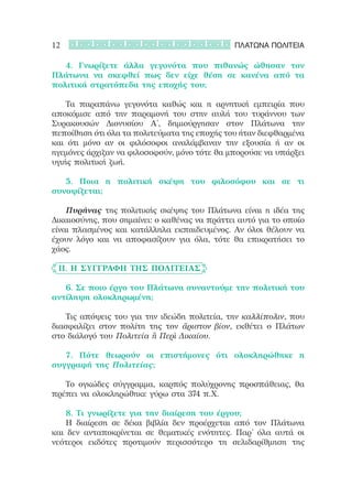 12                                             ΠΛΑΤΩΝΑ ΠΟΛΙΤΕΙΑ

	 	 4. Γνωρίζετε άλλα γεγονότα που πιθανώς ώθησαν τον
Πλάτωνα να σκεφθεί πως δεν είχε θέση σε κανένα από τα
πολιτικά στρατόπεδα της εποχής του;

	 	 Τα παραπάνω γεγονότα καθώς και η αρνητική εμπειρία που
αποκόμισε από την παραμονή του στην αυλή του τυράννου των
Συρακουσών Διονυσίου Α΄, δημιούργησαν στον Πλάτωνα την
πεποίθηση ότι όλα τα πολιτεύματα της εποχής του ήταν διεφθαρμένα
και ότι μόνο αν οι φιλόσοφοι αναλάμβαναν την εξουσία ή αν οι
ηγεμόνες άρχιζαν να φιλοσοφούν, μόνο τότε θα μπορούσε να υπάρξει
υγιής πολιτική ζωή.

	 	 5. Ποια η πολιτική σκέψη του φιλοσόφου και σε τι
συνοψίζεται;

	 	 Πυρήνας της πολιτικής σκέψης του Πλάτωνα είναι η ιδέα της
Δικαιοσύνης, που σημαίνει: ο καθένας να πράττει αυτό για το οποίο
είναι πλασμένος και κατάλληλα εκπαιδευμένος. Αν όλοι θέλουν να
έχουν λόγο και να αποφασίζουν για όλα, τότε θα επικρατήσει το
χάος.

	 II. Η συγγραφή της Πολιτείας

	 	 6. Σε ποιο έργο του Πλάτωνα συναντούμε την πολιτική του
αντίληψη ολοκληρωμένη;

	 	 Τις απόψεις του για την ιδεώδη πολιτεία, την καλλίπολιν, που
διασφαλίζει στον πολίτη της τον ἄριστον βίον, εκθέτει ο Πλάτων
στο διάλογό του Πολιτεία ἢ Περὶ Δικαίου.

	 	 7. Πότε θεωρούν οι επιστήμονες ότι ολοκληρώθηκε η
συγγραφή της Πολιτείας;

	 	 Το ογκώδες σύγγραμμα, καρπός πολύχρονης προσπάθειας, θα
πρέπει να ολοκληρώθηκε γύρω στα 374 π.Χ.

	 	 8. Τι γνωρίζετε για την διαίρεση του έργου;
	 	 Η διαίρεση σε δέκα βιβλία δεν προέρχεται από τον Πλάτωνα
και δεν ανταποκρίνεται σε θεματικές ενότητες. Παρ’ όλα αυτά οι
νεότεροι εκδότες προτιμούν περισσότερο τη σελιδαρίθμηση της
 
