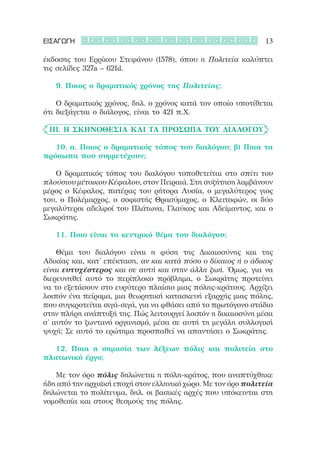 ΕΙΣΑΓΩΓΗ                                                      13

έκδοσης του Ερρίκου Στεφάνου (1578), όπου η Πολιτεία καλύπτει
τις σελίδες 327a – 621d.

	 	 9. Ποιος ο δραματικός χρόνος της Πολιτείας;

	 	 Ο δραματικός χρόνος, δηλ. ο χρόνος κατά τον οποίο υποτίθεται
ότι διεξάγεται ο διάλογος, είναι το 421 π.Χ.

	 III. Η σκηνοθεσία και τα πρόσωπα του διαλόγου

	 	 10. α. Ποιος ο δραματικός τόπος του διαλόγου; β) Ποια τα
πρόσωπα που συμμετέχουν;

	 	 Ο δραματικός τόπος του διαλόγου τοποθετείται στο σπίτι του
πλούσιου μέτοικου Κέφαλου, στον Πειραιά. Στη συζήτηση λαμβάνουν
μέρος ο Κέφαλος, πατέρας του ρήτορα Λυσία, ο μεγαλύτερος γιος
του, ο Πολέμαρχος, ο σοφιστής Θρασύμαχος, ο Κλειτοφών, οι δύο
μεγαλύτεροι αδελφοί του Πλάτωνα, Γλαύκος και Αδείμαντος, και ο
Σωκράτης.

	 	 11. Ποιο είναι το κεντρικό θέμα του διαλόγου;

	 	 Θέμα του διαλόγου είναι η φύση της Δικαιοσύνης και της
Αδικίας και, κατ’ επέκταση, αν και κατά πόσο ο δίκαιος ή ο άδικος
είναι ευτυχέστερος και σε αυτή και στην άλλη ζωή. Όμως, για να
διερευνηθεί αυτό το περίπλοκο πρόβλημα, ο Σωκράτης προτείνει
να το εξετάσουν στο ευρύτερο πλαίσιο μιας πόλης-κράτους. Αρχίζει
λοιπόν ένα πείραμα, μια θεωρητική κατασκευή εξαρχής μιας πόλης,
που συγκροτείται σιγά-σιγά, για να φθάσει από το πρωτόγονο στάδιο
στην πλήρη ανάπτυξή της. Πώς λειτουργεί λοιπόν η δικαιοσύνη μέσα
σ’ αυτόν το ζωντανό οργανισμό, μέσα σε αυτή τη μεγάλη συλλογική
ψυχή; Σε αυτό το ερώτημα προσπαθεί να απαντήσει ο Σωκράτης.

	 	 12. Ποια η σημασία των λέξεων πόλις και πολιτεία στο
πλατωνικό έργο;

	 	 Με τον όρο πόλις δηλώνεται η πόλη-κράτος, που αναπτύχθηκε
ήδη από την αρχαϊκή εποχή στον ελληνικό χώρο. Με τον όρο πολιτεία
δηλώνεται το πολίτευμα, δηλ. οι βασικές αρχές που υπόκεινται στη
νομοθεσία και στους θεσμούς της πόλης.
 