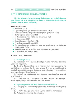 14                                             ΠΛΑΤΩΝΑ ΠΟΛΙΤΕΙΑ

	 IV. Η διάρθρωση της Πολιτείας

	 	 13. Να κάνετε ένα συνοπτικό διάγραμμα με τη διάρθρωση
του έργου και στη συνέχεια να δώσετε επιγραμματικά κάποια
βασικά σημεία κάθε ενότητας.

Γενικό Διάγραμμα
	 	Εισαγωγή (327)
	 	Προκαταρκτικά για την ιδεώδη πολιτεία (367)
	 	Το πρώτο στάδιο της εκπαίδευσης των φυλάκων (376)
	 	Φύλακες και Επίκουροι (412)
	 	Η Δικαιοσύνη στην πόλη και στο άτομο (427)
	 	Η Οικογένεια (449)
	 	Οι φιλόσοφοι – βασιλείς (471)
	 	Η ανώτατη εκπαίδευση (521)
	 	Οι εκφυλισμένες πολιτείες και οι αντίστοιχοι ανθρώπινοι
    χαρακτήρες (543)
	 	Αποκλεισμός και καταδίκη των μιμητικών τεχνών (595)
	 	Η αθανασία της ψυχής (608)

Βασικά Σημεία Ενοτήτων

	 	 Α. Εισαγωγή (327)
	 	 1.	 Κατάβαση στον Πειραιά. Συνάθροιση στο σπίτι του πλούσιοι
μέτοικου Κέφαλου.
	 	 2.	 Τι είναι δικαιοσύνη; α) η τήρηση των υποχρεώσεων; να
αποδίδεις στο ακέραιο ότι δεν σου ανήκει; β) η ίση ανταπόδοση (να
ωφελείς τους φίλους και να βλάπτεις τους εχθρούς); γ) το συμφέρον
του ισχυρότερου (Θρασύμαχος);
	 	 3.	 Κριτική και αντίκρουση της άποψης του Θρασύμαχου από
τον Σωκράτη.
	 	 4.	 Ο Γλαύκων και ο Αδείμαντος θέτουν εξαρχής το πρόβλημα:
Είναι προτιμότερη η δικαιοσύνη από την αδικία;

	 	 Β. Προκαταρκτικά για την ιδεώδη πολιτεία (367)
	 	 1.	 Οι αρχές της κοινωνικής οργάνωσης. Η υγιής («οικολογική»)
πόλη.
	 	 2.	 Η πόλη που έχει φθάσει σε υψηλό επίπεδο πολιτισμού.
	 	 3.	 Ανάγκη προστασίας. Οι φύλακες.
 