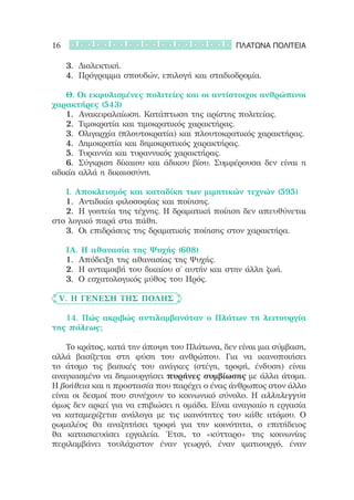 16                                                 ΠΛΑΤΩΝΑ ΠΟΛΙΤΕΙΑ

	 	 3.	 Διαλεκτική.
	 	 4.	 Πρόγραμμα σπουδών, επιλογή και σταδιοδρομία.

	 	 Θ. Οι εκφυλισμένες πολιτείες και οι αντίστοιχοι ανθρώπινοι
χαρακτήρες (543)
	 	 1.	 Ανακεφαλαίωση. Κατάπτωση της αρίστης πολιτείας.
	 	 2.	 Τιμοκρατία και τιμοκρατικός χαρακτήρας.
	 	 3.	 Ολιγαρχία (πλουτοκρατία) και πλουτοκρατικός χαρακτήρας.
	 	 4.	 Δημοκρατία και δημοκρατικός χαρακτήρας.
	 	 5.	 Τυραννία και τυραννικός χαρακτήρας.
	 	 6.	 Σύγκριση δίκαιου και άδικου βίου. Συμφέρουσα δεν είναι η
αδικία αλλά η δικαιοσύνη.

	 	 Ι. Αποκλεισμός και καταδίκη των μιμητικών τεχνών (595)
	 	 1.	 Αντιδικία φιλοσοφίας και ποίησης.
	 	 2.	 Η γοητεία της τέχνης. Η δραματική ποίηση δεν απευθύνεται
στο λογικό παρά στα πάθη.
	 	 3.	 Οι επιδράσεις της δραματικής ποίησης στον χαρακτήρα.

	   	   ΙΑ. Η αθανασία της Ψυχής (608)
	   	   1.	 Απόδειξη της αθανασίας της Ψυχής.
	   	   2.	 Η ανταμοιβή του δικαίου σ’ αυτήν και στην άλλη ζωή.
	   	   3.	 Ο εσχατολογικός μύθος του Ηρός.

	 V. Η γένεση της πόλης

	 	 14. Πώς ακριβώς αντιλαμβανόταν ο Πλάτων τη λειτουργία
της πόλεως;

	 	 Το κράτος, κατά την άποψη του Πλάτωνα, δεν είναι μια σύμβαση,
αλλά βασίζεται στη φύση του ανθρώπου. Για να ικανοποιήσει
το άτομο τις βασικές του ανάγκες (στέγη, τροφή, ένδυση) είναι
αναγκασμένο να δημιουργήσει πυρήνες συμβίωσης με άλλα άτομα.
Η βοήθεια και η προστασία που παρέχει ο ένας άνθρωπος στον άλλο
είναι οι δεσμοί που συνέχουν το κοινωνικό σύνολο. Η αλληλεγγύη
όμως δεν αρκεί για να επιβιώσει η ομάδα. Είναι αναγκαίο η εργασία
να καταμερίζεται ανάλογα με τις ικανότητες του κάθε ατόμου. Ο
ρωμαλέος θα αναζητήσει τροφή για την κοινότητα, ο επιτήδειος
θα κατασκευάσει εργαλεία. Έτσι, το «κύτταρο» της κοινωνίας
περιλαμβάνει τουλάχιστον έναν γεωργό, έναν ιματιουργό, έναν
 