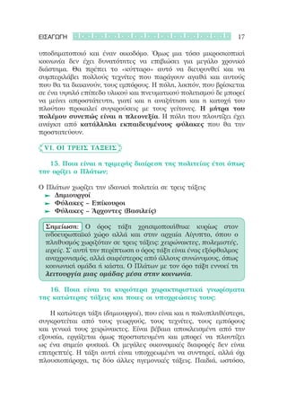 ΕΙΣΑΓΩΓΗ                                                        17

υποδηματοποιό και έναν οικοδόμο. Όμως μια τόσο μικροσκοπική
κοινωνία δεν έχει δυνατότητες να επιβιώσει για μεγάλο χρονικό
διάστημα. Θα πρέπει το «κύτταρο» αυτό να διευρυνθεί και να
συμπεριλάβει πολλούς τεχνίτες που παράγουν αγαθά και αυτούς
που θα τα διακινούν, τους εμπόρους. Η πόλη, λοιπόν, που βρίσκεται
σε ένα υψηλό επίπεδο υλικού και πνευματικού πολιτισμού δε μπορεί
να μείνει απροστάτευτη, γιατί και η αναζήτηση και η κατοχή του
πλούτου προκαλεί συγκρούσεις με τους γείτονες. Η  μήτρα του
πολέμου συνεπώς είναι η πλεονεξία. Η πόλη που πλουτίζει έχει
ανάγκη από κατάλληλα εκπαιδευμένους φύλακες που θα την
προστατεύουν.

	 VI. Οι τρεις τάξεις

	 	 15. Ποια είναι η τριμερής διαίρεση της πολιτείας έτσι όπως
την ορίζει ο Πλάτων;

Ο Πλάτων χωρίζει την ιδανική πολιτεία σε τρεις τάξεις
	 	 Δημιουργοί
	 	 Φύλακες – Επίκουροι
	 	 Φύλακες – Άρχοντες (Βασιλείς)

  Σημείωση: Ο όρος τάξη χρησιμοποιήθηκε κυρίως στον
  ινδοευρωπαϊκό χώρο αλλά και στην αρχαία Αίγυπτο, όπου ο
  πληθυσμός χωριζόταν σε τρεις τάξεις: χειρώνακτες, πολεμιστές,
  ιερείς. Σ’ αυτή την περίπτωση ο όρος τάξη είναι ένας εξόφθαλμος
  αναχρονισμός, αλλά σαφέστερος από άλλους συνώνυμους, όπως
  κοινωνική ομάδα ή κάστα. Ο Πλάτων με τον όρο τάξη εννοεί τη
  λειτουργία μιας ομάδας μέσα στην κοινωνία.

	 	 16. Ποια είναι τα κυριότερα χαρακτηριστικά γνωρίσματα
της κατώτερης τάξεις και ποιες οι υποχρεώσεις τους;

	 	 Η κατώτερη τάξη (δημιουργοί), που είναι και η πολυπληθέστερη,
συγκροτείται από τους γεωργούς, τους τεχνίτες, τους εμπόρους
και γενικά τους χειρώνακτες. Είναι βέβαια αποκλεισμένη από την
εξουσία, εργάζεται όμως προστατευμένη και μπορεί να πλουτίζει
ως ένα σημείο φυσικά. Οι μεγάλες οικονομικές διαφορές δεν είναι
επιτρεπτές. Η τάξη αυτή είναι υποχρεωμένη να συντηρεί, αλλά όχι
πλουσιοπάροχα, τις δύο άλλες ηγεμονικές τάξεις. Παιδιά, ωστόσο,
 