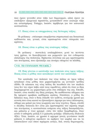 18                                              ΠΛΑΤΩΝΑ ΠΟΛΙΤΕΙΑ

που έχουν γεννηθεί στην τάξη των δημιουργών, αλλά έχουν να
επιδείξουν εξαιρετικά προσόντα, μεταπηδούν στην ανώτερη τάξη
και αντιστρόφως. Υπάρχει, λοιπόν, πρόβλεψη για την κοινωνική
κινητικότητα.

	 	 17. Ποιες είναι οι υποχρεώσεις της δεύτερης τάξης;

	 	 Οι φύλακες – επίκουροι επωμίζονται στρατιωτικά και διοικητικά
καθήκοντα και, γενικά, είναι αφοσιωμένοι στην υπηρεσία του
κράτους.

	 	 18. Ποιος είναι ο ρόλος της ανώτερης τάξης;

	 	 Οι φύλακες – παντελείς αναλαμβάνουν, μετά τα πενήντα
τους χρόνια, τη διακυβέρνηση και μεριμνούν για την ευδαιμονία
ολόκληρης της πολιτείας. Πρόκειται συνεπώς για μια αριστοκρατία
του πνεύματος, που εξουσιάζει και συνάμα υπηρετεί το πλήθος.   

	 VII. Τὸ γενναῖον ψεῦδος

	 	 19. Πώς γίνεται η κατάταξη των πολιτών στις τρεις τάξεις;
Ποιος είναι ο μύθος που αιτιολογεί αυτή την κατάταξη;

	 	 Την κατάταξη των πολιτών της νέας πόλης σε τρεις τάξεις
αιτιολογεί ένας μύθος που χαρακτηρίζεται ως γενναῖον ψεῦδος
(414b). Οι κάτοικοι της νέας πόλης θα πεισθούν ότι την παιδεία
τους δεν την είχαν λάβει από τους νομοθέτες, αλλά ότι ήταν οι ίδιοι
διαμορφωμένοι ως χαρακτήρες μέσα στα σπλάχνα της γης. Επειδή,
λοιπόν, είναι παιδιά της ίδιας μητέρας, θα αισθάνονται αδέρφια και
θα τρέφουν αμοιβαία αισθήματα αγάπης. Επιπλέον, ο μύθος θα
διδάσκει πως, όταν ο θεός έπλαθε τον καθένα, συνέμειξε χρυσό για
αυτούς που είναι ικανοί να εξουσιάζουν, άργυρο για τους επίκουρους,
σίδηρο και χαλκό για τους γεωργούς και τους τεχνίτες. Όμως, επειδή
η ιδεώδης πολιτεία δεν είναι μία αριστοκρατία του αίματος παρά
του πνεύματος, η κινητικότητα ανάμεσα στις τάξεις διασφαλίζεται,
και μάλιστα μ’ έναν χρησμό: «τότε τὴν πόλιν διαφθαρῆναι, ὅταν
αὐτὴν ὁ σιδηροῦς φύλαξ ἢ ὁ χαλκοῦς φυλάξῃ» (Πλάτωνος Πολιτεία
415c). Έτσι, λοιπόν, αν χρυσοί ή αργυροί γονείς γεννήσουν παιδί
χάλκινο ή σιδερένιο οφείλουν να σφίξουν την καρδιά και να το
αποστείλουν εκεί όπου πράγματι ανήκει, δηλ. στους δημιουργούς.
 