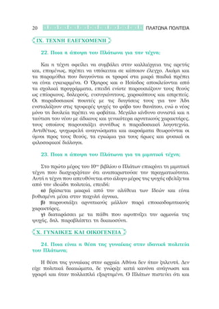 20                                              ΠΛΑΤΩΝΑ ΠΟΛΙΤΕΙΑ

	 IX. Τέχνη Ελεγχόμενη

	 	 22. Ποια η άποψη του Πλάτωνα για την τέχνη;

	 	 Και η τέχνη οφείλει να συμβάλει στην καλλιέργεια της αρετής
και, επομένως, πρέπει να υπόκειται σε κάποιον έλεγχο. Ακόμη και
τα παραμύθια που διηγούνται οι τροφοί στα μικρά παιδιά πρέπει
να είναι εγκεκριμένα. Ο Όμηρος και ο Ησίοδος αποκλείονται από
τα σχολικά προγράμματα, επειδή ενίοτε παρουσιάζουν τους θεούς
ως επίορκους, δολερούς, ευσυγκίνητους, χαροκόπους και απρεπείς.
Οι παραδοσιακοί ποιητές με τις διηγήσεις τους για τον Άδη
ενσταλάζουν στις τρυφερές ψυχές το φόβο του θανάτου, ενώ ο νέος
μόνο τη δουλεία πρέπει να φοβάται. Μεγάλο κίνδυνο συνιστά και η
ταύτιση του νέου με άδικους και γενικότερα αρνητικούς χαρακτήρες,
τους οποίους παρουσιάζει συνήθως η παραδοσιακή λογοτεχνία.
Αντιθέτως, ψυχωφελή αναγνώσματα και ακροάματα θεωρούνται οι
ύμνοι προς τους θεούς, τα εγκώμια για τους ήρωες και φυσικά οι
φιλοσοφικοί διάλογοι.

	 	 23. Ποια η άποψη του Πλάτωνα για τη μιμητική τέχνη;

	 	 Στο πρώτο μέρος του 10ου βιβλίου ο Πλάτων επικρίνει τη μιμητική
τέχνη που διισχυριζόταν ότι αναπαριστούσε την πραγματικότητα.
Αυτή η τέχνη που απευθύνεται στο άλογο μέρος της ψυχής οβελίζεται
από την ιδεώδη πολιτεία, επειδή:
	 	 α) βρίσκεται μακριά από την αλήθεια των Ιδεών και είναι
βυθισμένη μέσα στην παχυλή άγνοια,
	 	 β) παρουσιάζει αρνητικούς μάλλον παρά εποικοδομητικούς
χαρακτήρες,
	 	 γ) διαταράσσει με τα πάθη που αφυπνίζει την αρμονία της
ψυχής, δηλ. παραβλάπτει τη δικαιοσύνη.  

	 Χ. Γυναίκες και Οικογένεια

	 	 24. Ποια είναι η θέση της γυναίκας στην ιδανική πολιτεία
του Πλάτωνα;

	 	 Η θέση της γυναίκας στην αρχαία Αθήνα δεν ήταν ζηλευτή. Δεν
είχε πολιτικά δικαιώματα, δε γνώριζε κατά κανόνα ανάγνωση και
γραφή και ήταν πολλαπλά εξαρτημένη. Ο Πλάτων πιστεύει ότι και
 