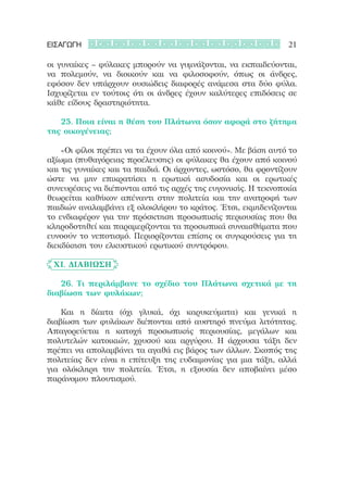 ΕΙΣΑΓΩΓΗ                                                       21

οι γυναίκες – φύλακες μπορούν να γυμνάζονται, να εκπαιδεύονται,
να πολεμούν, να διοικούν και να φιλοσοφούν, όπως οι άνδρες,
εφόσον δεν υπάρχουν ουσιώδεις διαφορές ανάμεσα στα δύο φύλα.
Ισχυρίζεται εν τούτοις ότι οι άνδρες έχουν καλύτερες επιδόσεις σε
κάθε είδους δραστηριότητα.

	 	 25. Ποια είναι η θέση του Πλάτωνα όσον αφορά στο ζήτημα
της οικογένειας;

	 	 «Οι φίλοι πρέπει να τα έχουν όλα από κοινού». Με βάση αυτό το
αξίωμα (πυθαγόρειας προέλευσης) οι φύλακες θα έχουν από κοινού
και τις γυναίκες και τα παιδιά. Οι άρχοντες, ωστόσο, θα φροντίζουν
ώστε να μην επικρατήσει η ερωτική ασυδοσία και οι ερωτικές
συνευρέσεις να διέπονται από τις αρχές της ευγονικής. Η τεκνοποιία
θεωρείται καθήκον απέναντι στην πολιτεία και την ανατροφή των
παιδιών αναλαμβάνει εξ ολοκλήρου το κράτος. Έτσι, εκμηδενίζονται
το ενδιαφέρον για την πρόσκτηση προσωπικής περιουσίας που θα
κληροδοτηθεί και παραμερίζονται τα προσωπικά συναισθήματα που
ευνοούν το νεποτισμό. Περιορίζονται επίσης οι συγκρούσεις για τη
διεκδίκηση του ελκυστικού ερωτικού συντρόφου.

	 XI. Διαβίωση

	 	 26. Τι περιλάμβανε το σχέδιο του Πλάτωνα σχετικά με τη
διαβίωση των φυλάκων;

	 	 Και η δίαιτα (όχι γλυκά, όχι καρυκεύματα) και γενικά η
διαβίωση των φυλάκων διέπονται από αυστηρό πνεύμα λιτότητας.
Απαγορεύεται η κατοχή προσωπικής περιουσίας, μεγάλων και
πολυτελών κατοικιών, χρυσού και αργύρου. Η άρχουσα τάξη δεν
πρέπει να απολαμβάνει τα αγαθά εις βάρος των άλλων. Σκοπός της
πολιτείας δεν είναι η επίτευξη της ευδαιμονίας για μια τάξη, αλλά
για ολόκληρη την πολιτεία. Έτσι, η εξουσία δεν αποβαίνει μέσο
παράνομου πλουτισμού.
 