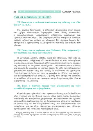 22                                                      ΠΛΑΤΩΝΑ ΠΟΛΙΤΕΙΑ

	 XII. Οι φιλόσοφοι βασιλείς

	 	 27. Ποια ήταν η πολιτική κατάσταση της Αθήνας στα τέλη
του 5ου αι. π.Χ.;

	 	 Για μεγάλα διαστήματα η αθηναϊκή Δημοκρατία ήταν έρμαιο
στα χέρια αδίστακτων δημαγωγών, που, όπως επισημαίνει
ο κωμωδιογράφος, «καλόπιαναν, εθώπευαν, κολάκευαν και
εξαπατούσαν τον Δήμο». Στο όνομα μιας δήθεν ισοτιμίας η ανάθεση
πολλών αξιωμάτων γινόταν με κλήρωση! Για κρίσιμα θέματα δεν
αποφάσιζε ο ορθός λόγος, αλλά η βοή του πλήθους και η πειθώ του
ρήτορα.

	 	 28. Ποια είναι η πρόταση του Πλάτωνα; Πώς παρουσιάζει
την πολιτεία και πώς τους πολίτες;

	 	 Η μοναδική, λοιπόν, ελπίδα, κατά τον Πλάτωνα, ήταν είτε να
φιλοσοφήσουν οι άρχοντες είτε να αναλάβουν τα ηνία του κράτους
οι φιλόσοφοι. Σε μια δραματική αλληγορία παρουσιάζεται το σκάφος
της πολιτείας να ταξιδεύει ακυβέρνητο. Ο ιδιοκτήτης είναι μύωπας
και κουφός, δε γνωρίζει τη ναυτική τέχνη. Τα μέλη του πληρώματος
φιλονεικούν μεταξύ τους και κανείς δε σκέπτεται ότι χρειάζεται
ένας έμπειρος κυβερνήτης που να γνωρίζει τις θέσεις των άστρων
και τις ιδιοτροπίες των ανέμων. Ο μόνος που μπορεί να οδηγήσει
με ασφάλεια μέσα από την τρικυμία το «μεθυσμένο καράβι» είναι ο
κυβερνήτης – φιλόσοφος.

	 	 29. Γιατί ο Πλάτων θεωρεί τους φιλοσόφους ως τους
καταλληλότερους να κυβερνήσουν;

	 	 Οι φιλόσοφοι – βασιλεῖς1 είναι προσωπικότητες που δε διαθέτουν
μόνο γνώσεις και συνθετική σκέψη, αλλά πείρα ζωής, διοικητικές
ικανότητες και αδαμάντινο χαρακτήρα. Αναλαμβάνουν την εξουσία
από αίσθηση καθήκοντος, για να διοχετεύσουν μέσα στη νομοθεσία
τη σοφία τους και την ακεραιότητά τους. Δεν διαθέτουν ούτε καν
οικογένεια, για να είναι αδέκαστοι, ανεπηρέαστοι και ολόψυχα
αφοσιωμένοι στο κοπιώδες λειτούργημά τους.  
1.	 Ο όρος βασιλεὺς στον Πλάτωνα δηλώνει απλώς τον άρχοντα, όχι τον απόλυτο
μονάρχη που αντλεί την εξουσία του από το κληρονομικό δικαίωμα ή από τη θέληση
του Θεού.
 