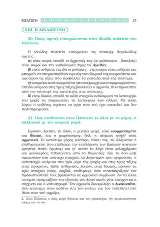 ΕΙΣΑΓΩΓΗ                                                               23

	 XIII. Η Δικαιοσύνη

	 	 30. Ποιες αρετές ενσαρκώνονται στην ιδεώδη πολιτεία του
Πλάτωνα;

	 	 Η ιδεώδης πολιτεία ενσαρκώνει τις τέσσερις θεμελιώδεις
αρετές:
	 	 α) είναι σοφή, επειδή οι άρχοντές της (οι φιλόσοφοι – βασιλεῖς)
είναι σοφοί και την καθοδηγούν προς το Ἀγαθόν,
	 	 β) είναι ανδρεία, επειδή οι φύλακες – ἐπίκουροι είναι ανδρείοι και
μπορούν να υπερασπισθούν αφενός την εδαφική της ακεραιότητα και
αφετέρου τις αξίες που προβάλλει το εκπαιδευτικό της σύστημα,
	 	 γ) κοσμείται από σωφροσύνη (αυτοκυριαρχία και νομιμοφροσύνη),
επειδή ανάμεσα στις τρεις τάξεις βασιλεύει η αρμονία, που προκύπτει
από την υποταγή της κατώτερης στις ανώτερες,
	 	 δ) είναι δίκαιη, επειδή το κάθε στοιχείο εκπληρώνει τη λειτουργία
του χωρίς να παρακωλύει τη λειτουργία των άλλων. Με άλλα
λόγια: ο καθένας πράττει το έργο που τού έχει ανατεθεί και δεν
πολυπραγμονεί.

	 	 31. Πώς συνδέονται στον Πλάτωνα το ὅλον με το μέρος, η
συλλογική με την ατομική ψυχή;

	 	 Εφόσον, λοιπόν, το ὅλον, η μεγάλη ψυχή, είναι ισορροπημένη
και δίκαιη, και ο μικρόκοσμος, δηλ. η ατομική ψυχή2 είναι
αρμονική. Το κατώτερο μέρος (κίνητρο, τάση) της, το ἀλόγιστον ή
ἐπιθυμητικόν, που επιδιώκει την εκπλήρωση των βασικών αναγκών
(φαγητό, ποτό, έρωτας) και γι’ αυτόν το λόγο είναι φιλοχρήματο
και φιλοκερδές, τιθασεύεται από το θυμοειδές. Και τα δύο μαζί
υπακούουν στο ανώτερο στοιχείο, το λογιστικόν που ηγεμονεύει˙ η
αντιστοιχία ανάμεσα στα τρία μέρη της ψυχής και στις τρεις τάξεις
είναι προφανής. Κάθε άνθρωπος, λοιπόν, είναι δίκαιος, εφόσον τα
τρία στοιχεία (νους, καρδιά, επιθυμίες), που συναπαρτίζουν την
προσωπικότητά του, βρίσκονται σε αρμονική συμβίωση. Αν τα άλλα
στοιχεία υφαρπάξουν την εξουσία του λογιστικοῦ, τότε επέρχονται η
σύγχυση και η καταστροφή. Την αρμονία διασφαλίζει η Δικαιοσύνη,
που απονέμει στον καθένα ό,τι τού ανήκει και τον τοποθετεί στη
θέση που τού αρμόζει.
2.	 Στον Πλάτωνα ο όρος ψυχή δηλώνει και τον χαρακτήρα, την προσωπικότητα,
ακόμη και το νου.
 