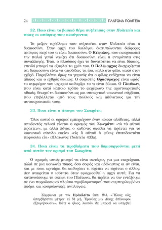24                                              ΠΛΑΤΩΝΑ ΠΟΛΙΤΕΙΑ

	 	 32. Ποιο είναι το βασικό θέμα συζήτησης στην Πολιτεία και
ποιες οι απόψεις που ακούγονται;

	 	 Το μείζον πρόβλημα που συζητείται στην Πολιτεία είναι η
δικαιοσύνη. Στην αρχή του διαλόγου διατυπώνονται διάφορες
απόψεις περί του τι είναι δικαιοσύνη. Ο Κέφαλος, που εκπροσωπεί
την παλιά γενιά νομίζει ότι δικαιοσύνη είναι η εντιμότητα στις
συναλλαγές. Έτσι, ο πλούσιος έχει τη δυνατότητα να είναι δίκαιος,
επειδή μπορεί να εξοφλεί τα χρέη του. Ο Πολέμαρχος διισχυρίζεται
ότι δικαιοσύνη είναι να αποδίδεις τα ίσα, καλό στο φίλο, κακό στον
εχθρό. Παραβλέπει όμως το γεγονός ότι ο φίλος ενδέχεται να είναι
άδικος και ο εχθρός δίκαιος. Ο σοφιστής Θρασύμαχος είναι ωμός˙
το συμφέρον του ισχυρού καθορίζει το τι είναι δίκαιο. Ο Γλαύκων,
που είναι κατά κάποιο τρόπο το φερέφωνο της αριστοκρατικής
ηθικής, θεωρεί τη δικαιοσύνη ως μια υποκριτική κοινωνική σύμβαση,
που επιβάλλεται από τους πολλούς και αδύνατους για την
αυτοπροστασία τους.

	 	 33. Ποια είναι η άποψη του Σωκράτη;

	 	 Όλοι αυτοί οι ορισμοί εμπεριέχουν έναν κόκκο αλήθειας, αλλά
αποδεκτός τελικά γίνεται ο ορισμός του Σωκράτη: «τὸ τὰ αὑτοῦ
πράττειν», με άλλα λόγια: ο καθένας οφείλει να πράττει για το
κοινωνικό σύνολο εκείνο «εἰς ὃ αὐτοῦ ἡ φύσις ἐπιτηδειοτάτη
πεφυκυῖα εἴη» (Πλάτωνος Πολιτεία 433a).

	 	 34. Ποια είναι τα προβλήματα που δημιουργούνται μετά
από αυτόν τον ορισμό του Σωκράτη;

	 	 Ο ορισμός αυτός μπορεί να είναι σωτήριος για μια επιχείρηση,
αλλά σε μια κοινωνία ποιος, όσο σοφός και αδέκαστος κι αν είναι,
και με ποια κριτήρια θα καθορίσει τι πρέπει να πράττει ο άλλος;
Δεν αναιρείται η ισότητα όταν εφαρμοσθεί η αρχή αυτή; Για να
κατανοήσουμε τη σκέψη του Πλάτωνα, θα πρέπει να την εντάξουμε
σε ένα παραδοσιακό πλαίσιο προβληματισμού που συμπεριλαμβάνει
ακόμη και κοσμολογικές αντιλήψεις.

     	 	 Σύμφωνα με τον Ηράκλειτο (απ. 94), «Ἥλιος οὐχ
     ὑπερβήσεται μέτρα˙ εἰ δὲ μή, Ἐρινύες μιν Δίκης ἐπίκουροι
     ἐξευρήσουσιν». Ούτε ο ήλιος, λοιπόν, δε μπορεί να υπερβεί
 