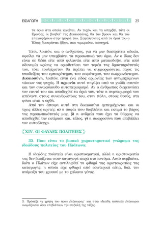ΕΙΣΑΓΩΓΗ                                                                25

      τα όρια στα οποία κινείται. Αν τυχόν και τα υπερβεί, τότε οι
      Ερινύες, οι βοηθοί3 της Δικαιοσύνης, θα τον βρουν και θα τον
      επαναφέρουν στην τροχιά του. Ξεφεύγοντας από τα όριά του ο
      Ήλιος διαπράττει ὕβριν, που τιμωρείται αυστηρά.

	 	 Έτσι, λοιπόν, και ο άνθρωπος, για να μην διαπράττει αδικία,
οφείλει να μην υπερβαίνει τα προσωπικά του όρια. Αν ο ίδιος δεν
είναι σε θέση είτε από φιλαυτία είτε από ματαιοδοξία είτε από
αδυναμία κρίσης να οριοθετήσει τον τομέα της δραστηριότητάς
του, τότε τουλάχιστον θα πρέπει να συμμορφώνεται προς τις
υποδείξεις του εμπειρότερου, του σοφότερου, του σωφρονέστερου.
Δικαιοσύνη, λοιπόν, είναι ένα είδος αρμονίας των αντιμαχόμενων
τάσεων της ψυχής. Η αρμονία αυτή πηγάζει από το γνῶθι σαυτὸν
και τον συνακόλουθο αυτοπεριορισμό. Αν ο άνθρωπος διερευνήσει
τον εαυτό του και αποδεχθεί τα όριά του, τότε η συμπεριφορά του
απέναντι στους συνανθρώπους του, στην πόλη, στους θεούς, στη
φύση είναι η ορθή.
	 	 Από την άποψη αυτή στη δικαιοσύνη εμπεριέχονται και οι
τρεις άλλες αρετές: α) η σοφία που διαβλέπει και εκτιμά το βάρος
της προσωπικότητάς μας, β) η ανδρεία που έχει το θάρρος να
αποδεχθεί την εκτίμηση και, τέλος, γ) η σωφροσύνη που επιβάλλει
τον αυτοέλεγχο.             

	 XIV. Οι φαύλες πολιτείες

	 	 35. Ποιο είναι το βασικό χαρακτηριστικό γνώρισμα της
ιδεώδους πολιτείας του Πλάτωνα;

	 	 Η ιδεώδης πολιτεία είναι αριστοκρατική, αλλά η αριστοκρατία
της δεν βασίζεται στην καταγωγή παρά στο πνεύμα. Αυτό συμβαίνει,
διότι ο Πλάτων είχε αντιληφθεί τη φθορά της αριστοκρατίας της
καταγωγής, η οποία είχε φθαρεί από εσωτερικά αίτια, δηλ. την
ανάμειξη του χρυσού με το χάλκινο γένος.




3.	 Πρόσεξε τη χρήση του όρου ἐπίκουρος˙ και στην ιδεώδη πολιτεία ἐπίκουροι
ονομάζονται όσοι επιβλέπουν την επιβολή της τάξης.
 