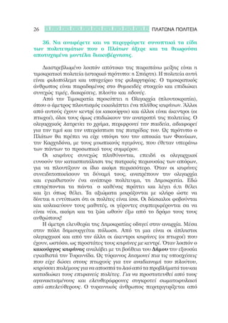 26                                              ΠΛΑΤΩΝΑ ΠΟΛΙΤΕΙΑ

	 	 36. Να αναφέρετε και να περιγράψετε συνοπτικά τα είδη
των πολιτευμάτων που ο Πλάτων ήξερε και τα θεωρούσα
αποτυχημένα μοντέλα διακυβέρνησης.

	 	 Διαστρεβλωμένο λοιπόν απότοκο της παραπάνω μείξης είναι η
τιμοκρατική πολιτεία (ιστορικό πρότυπο: η Σπάρτη). Η πολιτεία αυτή
είναι φιλοπόλεμη και υποχείριο της φιλαργυρίας. Ο τιμοκρατικός
άνθρωπος είναι παραδομένος στο θυμοειδές στοιχείο και επιδιώκει
συνεχώς τιμές, διακρίσεις, πλούτο και ηδονές.
	 	 Από την Τιμοκρατία προκύπτει η Ολιγαρχία (πλουτοκρατία),
όπου ο άμετρος πλουτισμός εκκολάπτει ένα πλήθος κηφήνων. Άλλοι
από αυτούς έχουν κεντρί (οι κακούργοι) και άλλοι είναι άκεντροι (οι
πτωχοί), όλοι τους όμως επιδιώκουν την ανατροπή της πολιτείας. Ο
ολιγαρχικός λατρεύει το χρήμα, περιφρονεί την παιδεία, αδιαφορεί
για την τιμή και την υπεράσπιση της πατρίδας του. Ως πρότυπο ο
Πλάτων θα πρέπει να είχε υπόψη του την αποικία των Φοινίκων,
την Καρχηδόνα, με τους μυωπικούς ηγεμόνες, που έθεταν υπεράνω
των πάντων το προσωπικό τους συμφέρον.
	 	 Οι κηφήνες συνεχώς πληθύνονται, επειδή οι ολιγαρχικοί
ευνοούν την κατασπατάληση της πατρικής περιουσίας των απόρων,
για να πλουτίζουν οι ίδιο ακόμη περισσότερο. Όταν οι κηφήνες
συνειδητοποιήσουν τη δύναμή τους, ανατρέπουν την ολιγαρχία
και εγκαθιστούν ένα ανάπηρο πολίτευμα, τη Δημοκρατία. Εδώ
επιτρέπονται τα πάντα˙ ο καθένας πράττει και λέγει ό,τι θέλει
και ζει όπως θέλει. Τα αξιώματα μοιράζονται με κλήρο ώστε να
δίνεται η εντύπωση ότι οι πολίτες είναι ίσοι. Οι δάσκαλοι φοβούνται
και κολακεύουν τους μαθητές, οι γέροντες συμπεριφέρονται σα να
είναι νέοι, ακόμη και τα ζώα ωθούν έξω από το δρόμο τους τους
ανθρώπους!
	 	 Η άμετρη ελευθερία της Δημοκρατίας οδηγεί στην αναρχία. Μέσα
στην πόλη δημιουργείται πόλωση. Από τη μια είναι οι άπληστοι
ολιγαρχικοί και από την άλλη οι άκεντροι κηφήνες (οι πτωχοί) που
έχουν, ωστόσο, ως προστάτες τους κηφήνες με κεντρί. Όταν λοιπόν ο
κακούργος κηφήνας αναλάβει με τη βοήθεια του Δήμου την εξουσία
εγκαθιστά την Τυραννίδα. Ως τύραννος λησμονεί πια τις υποσχέσεις
που είχε δώσει στους πτωχούς για την αναδιανομή του πλούτου,
κηρύσσει πολέμους για να αποσπά το λαό από τα προβλήματά του και
καταδιώκει τους επιφανείς πολίτες. Για να προστατευθεί από τους
αγανακτισμένους και ελευθερόφρονες συγκροτεί σωματοφυλακή
από απελεύθερους. Ο τυραννικός άνθρωπος περιτριγυρίζεται από
 