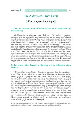 ΕΝΟΤΗΤΑ   8                                                           29

               Το Δαχτυλίδι              του    Γύγη
                    Εισαγωγικό Σημείωμα

1. Ποιες οι απόψεις του Γλαύκωνα σχετικά με το πρόβλημα της
δικαιοσύνης;

	 	 Ο Γλαύκων, ο αδερφός του Πλάτωνα, διατυπώνει ορισμένες
απόψεις για το πρόβλημα της δικαιοσύνης. Ο ομιλητής δεν εκθέτει
ακριβώς τις δικές του πεποιθήσεις, παρά μεταφέρει τον προβληματισμό
περί δικαιοσύνης, ο οποίος είχε διαμορφωθεί στους αριστοκρατικούς
κύκλους της Αθήνας1. Η δικαιοσύνη, λοιπόν, υποστηρίζει ο Γλαύκων,
δεν είναι έμφυτο ἀγαθὸν στον άνθρωπο, αλλά αποτέλεσμα κοινωνικών
συμβιβασμών. Οι πολλοί (και αδύνατοι), που δεν μπορούν να διαπράξουν
την αδικία, χωρίς να υποστούν τις συνέπειες της αδικοπραγίας τους,
έχουν πείσει την κοινή γνώμη, από ωφελιμιστικά και μόνο κίνητρα, πως
είναι προτιμότερο να μην διαπράττει κανείς το άδικο. Έτσι, κατορθώνουν
να μην αδικούνται οι ίδιοι από τους λίγους και ισχυρούς. Το κοινωνικό
συμβόλαιο, λοιπόν, επιτάσσει ούτε να αδικεί κανείς ούτε να αδικείται.

2. Για ποιον λόγο θεωρεί ο Γλαύκων ότι οι άνθρωποι είναι
δίκαιοι;

	 	 Ο θεωρούμενος ως δίκαιος βρίσκεται στο μέσο δύο δυνατοτήτων˙
η μία δυνατότητα είναι να μπορεί ο άνθρωπος να διαπράττει το
άδικο χωρίς να τιμωρείται και η άλλη να υφίσταται την αδικία χωρίς
να μπορεί να αντιδράσει. Όποιος όμως θα μπορούσε να αδικεί χωρίς
να τιμωρείται, θα ήταν παράφρων, αν υιοθετούσε την άποψη του
«μήτε ἀδικεῖν μήτε ἀδικεῖσθαι». Αυτήν την υποκριτική σύμβαση ποτέ
δεν θα τη δεχόταν κάποιος που θα είχε για παράδειγμα στην κατοχή
του το δαχτυλίδι του Γύγη, το οποίο θα τον καθιστούσε αόρατο.
Αβίαστα, λοιπόν, προκύπτει το συμπέρασμα πως κανείς δεν είναι
δίκαιος, επειδή έχει επιλέξει ελεύθερα αυτήν τη στάση. Αναγκάζεται
να συμπεριφερθεί δίκαια, προκειμένου να αποφύγει την τιμωρία.
Όπου όμως μπορεί να αδικεί, χωρίς να υφίσταται τις συνέπειες,
τότε αδικεί χωρίς κανέναν ενδοιασμό.

1. Οι προβληματισμοί αυτοί δεν θα έπρεπε να αγνοηθούν σε μια συζήτηση που
φιλοδοξούσε να διερευνήσει χωρίς προκαταλήψεις το θέμα σε βάθος.
 