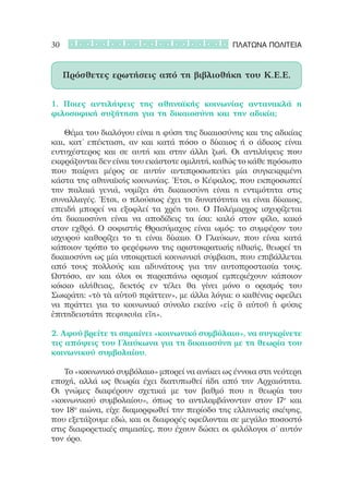 30                                             ΠΛΑΤΩΝΑ ΠΟΛΙΤΕΙΑ



     Πρόσθετες ερωτήσεις από τη βιβλιοθήκη του Κ.Ε.Ε.


1. Ποιες αντιλήψεις της αθηναϊκής κοινωνίας αντανακλά η
φιλοσοφική συζήτηση για τη δικαιοσύνη και την αδικία;

	 	 Θέμα του διαλόγου είναι η φύση της δικαιοσύνης και της αδικίας
και, κατ’ επέκταση, αν και κατά πόσο ο δίκαιος ή ο άδικος είναι
ευτυχέστερος και σε αυτή και στην άλλη ζωή. Οι αντιλήψεις που
εκφράζονται δεν είναι του εκάστοτε ομιλητή, καθώς το κάθε πρόσωπο
που παίρνει μέρος σε αυτήν αντιπροσωπεύει μία συγκεκριμένη
κάστα της αθηναϊκής κοινωνίας. Έτσι, ο Κέφαλος, που εκπροσωπεί
την παλαιά γενιά, νομίζει ότι δικαιοσύνη είναι η εντιμότητα στις
συναλλαγές. Έτσι, ο πλούσιος έχει τη δυνατότητα να είναι δίκαιος,
επειδή μπορεί να εξοφλεί τα χρέη του. Ο Πολέμαρχος ισχυρίζεται
ότι δικαιοσύνη είναι να αποδίδεις τα ίσα: καλό στον φίλο, κακό
στον εχθρό. Ο σοφιστής Θρασύμαχος είναι ωμός: το συμφέρον του
ισχυρού καθορίζει το τι είναι δίκαιο. Ο Γλαύκων, που είναι κατά
κάποιον τρόπο το φερέφωνο της αριστοκρατικής ηθικής, θεωρεί τη
δικαιοσύνη ως μία υποκριτική κοινωνική σύμβαση, που επιβάλλεται
από τους πολλούς και αδυνάτους για την αυτοπροστασία τους.
Ωστόσο, αν και όλοι οι παραπάνω ορισμοί εμπεριέχουν κάποιον
κόκκο αλήθειας, δεκτός εν τέλει θα γίνει μόνο ο ορισμός του
Σωκράτη: «τὸ τὰ αὐτοῦ πράττειν», με άλλα λόγια: ο καθένας οφείλει
να πράττει για το κοινωνικό σύνολο εκείνο «εἰς ὃ αὐτοῦ ἡ φύσις
ἐπιτηδειοτάτη πεφυκυῖα εἴη».  

2. Αφού βρείτε τι σημαίνει «κοινωνικό συμβόλαιο», να συγκρίνετε
τις απόψεις του Γλαύκωνα για τη δικαιοσύνη με τη θεωρία του
κοινωνικού συμβολαίου.

		 Το «κοινωνικό συμβόλαιο» μπορεί να ανήκει ως έννοια στη νεότερη
εποχή, αλλά ως θεωρία έχει διατυπωθεί ήδη από την Αρχαιότητα.
Οι γνώμες διαφέρουν σχετικά με τον βαθμό που η θεωρία του
«κοινωνικού συμβολαίου», όπως το αντιλαμβάνονταν στον 17ο και
τον 18ο αιώνα, είχε διαμορφωθεί την περίοδο της ελληνικής σκέψης,
που εξετάζουμε εδώ, και οι διαφορές οφείλονται σε μεγάλο ποσοστό
στις διαφορετικές σημασίες, που έχουν δώσει οι φιλόλογοι σ’ αυτόν
τον όρο.
 