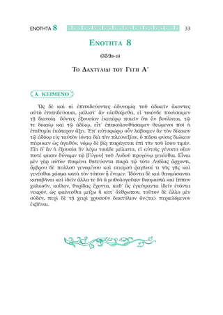 ΕΝΟΤΗΤΑ   8                                                    33

                        Ενότητα 8
                            (359b-d)

                 Το Δαχτυλίδι     του   Γύγη Α’


	 Α. Κείμενο

   Ὡς δὲ καὶ οἱ ἐπιτηδεύοντες ἀδυναμίᾳ τοῦ ἀδικεῖν ἄκοντες
αὐτὸ ἐπιτηδεύουσι, μάλιστ’ ἂν αἰσθοίμεθα, εἰ τοιόνδε ποιήσαιμεν
τῇ διανοίᾳ˙ δόντες ἐξουσίαν ἑκατέρῳ ποιεῖν ὅτι ἂν βούληται, τῷ
τε δικαίῳ καὶ τῷ ἀδίκῳ, εἶτ’ ἐπακολουθήσαιμεν θεώμενοι ποῖ ἡ
ἐπιθυμία ἑκάτερον ἄξει. Ἐπ’ αὐτοφώρῳ οὖν λάβοιμεν ἂν τὸν δίκαιον
τῷ ἀδίκῳ εἰς ταὐτὸν ἰόντα διὰ τὴν πλεονεξίαν, ὃ πᾶσα φύσις διώκειν
πέφυκεν ὡς ἀγαθόν, νόμῳ δὲ βίᾳ παράγεται ἐπὶ τὴν τοῦ ἴσου τιμήν.
Εἴη δ’ ἂν ἡ ἐξουσία ἣν λέγω τοιάδε μάλιστα, εἰ αὐτοῖς γένοιτο οἵαν
ποτέ φασιν δύναμιν τῷ [Γύγου] τοῦ Λυδοῦ προγόνῳ γενέσθαι. Εἶναι
μὲν γὰρ αὐτὸν ποιμένα θητεύοντα παρὰ τῷ τότε Λυδίας ἄρχοντι,
ὄμβρου δὲ πολλοῦ γενομένου καὶ σεισμοῦ ῥαγῆναί τι τῆς γῆς καὶ
γενέσθαι χάσμα κατὰ τὸν τόπον ᾗ ἔνεμεν. Ἰδόντα δὲ καὶ θαυμάσαντα
καταβῆναι καὶ ἰδεῖν ἄλλα τε δὴ ἃ μυθολογοῦσιν θαυμαστὰ καὶ ἵππον
χαλκοῦν, κοῖλον, θυρίδας ἔχοντα, καθ’ ἃς ἐγκύψαντα ἰδεῖν ἐνόντα
νεκρόν, ὡς φαίνεσθαι μείζω ἢ κατ’ ἄνθρωπον, τοῦτον δὲ ἄλλο μὲν
οὐδέν, περὶ δὲ τῇ χειρὶ χρυσοῦν δακτύλιον ὄν<τα> περιελόμενον
ἐκβῆναι.
 