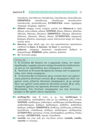 ΕΝΟΤΗΤΑ   8                                                      37

    ἐπιτηδεύω, ἐπετήδευον, ἐπιτηδεύσω, ἐπετήδευσα, ἐπιτετήδευκα.
    ΟΜΟΡΡΙΖΑ:        ἐπιτήδευσις,   ἐπιτήδευμα,     ἐπιτηδευτέον,
    ἐπιτηδευτός, ἀνεπιτήδευτος. ΣΥΝΩΝΥΜΑ: ἀσκῶ, ἐργάζομαι,
    ἐπιχειρῶ, πειρῶμαι, πράττω.
  		ἀδικεῖν: απρμφ. ενεστ. ενεργητ. φωνής του ἀδικέω-ῶ (= είμαι
    άδικος, κάνω αδικία, αδικώ). ΧΡΟΝΟΙ: ἀδικῶ, ἠδίκουν, ἀδικήσω,
    ἠδίκησα, ἠδίκηκα, ἠδικήκειν. ΟΜΟΡΡΙΖΑ: ἀδίκημα, ἀδικητέον,
    ἀδίκησις, ἀδικητής, ἄδικος, ἀδικία. ΣΥΝΩΝΥΜΑ: ἀσχημονῶ,
    βιάζομαι, βλάπτω, κακουργῶ, κακῶ, πλεονεκτῶ παρὰ τὸν νόμον,
    κακῶς ποιῶ.
  		ἄκοντες: ονομ. πληθ. αρσ. γέν. του αφωνόληκτου τριτόκλιτου
    επιθέτου ὁ ἄκων, ἡ ἄκουσα, τὸ ἆκον (= ακούσιος).
  		μάλιστα: επίρρημα ποσοτικό υπερθετικού βαθμού (=
    περισσότερο) ΒΑΘΜΟΙ: μάλα, μᾶλλον, μάλιστα
  		ἄν: δυνητικό μόριο

 ΠΡΟΣΕΞΕ:
 1. Το δυνητικό ἂν δηλώνει ότι ο ρηματικός τύπος, τον οποίο
 προσδιορίζει, εκφράζει κάτι που υπάρχει δυνατότητα ή πιθανότητα
 να γίνει με την προϋπόθεση που αναφέρεται ή εννοείται.
 2.	 Κανονικά το δυνητικό ἂν βρίσκεται ύστερα από το ρηματικό
 τύπο, στον οποίο αναφέρεται.
 3.	 Το δυνητικό ἂν συντάσσεται: α) με ευκτική όλων των χρόνων
 εκτός μέλλοντα (δυνητική ευκτική), β) με απαρέμφατο όλων των
 χρόνων εκτός μέλλοντα (δυνητικό απαρέμφατο), γ) με μετοχή
 όλων των χρόνων εκτός μέλλοντα (δυνητική μετοχή), δ) με τους
 ιστορικούς χρόνους της οριστικής (δυνητική οριστική)
 Παρατήρηση: Στα δυνητικά απαρέμφατα και στις δυνητικές
 μετοχές το ἂν σχεδόν πάντα προηγείται.

  		αἰσθοίμεθα: αόρ. β’ ευκτ., μ. φ., του αἰσθάνομαι (=
    καταλαβαίνω, καταλαβαίνω κάτι με τις αισθήσεις μου, εννοώ).
    ΧΡΟΝΟΙ: αἰσθάνομαι, ᾐσθανόμην, αἰσθήσομαι [αἰσθανθήσομαι,
    αἰσθησθήσομαι], ᾐσθόμην [ᾐσθησάμην, ᾐσθήθην, ᾐσθάνθην],
    ᾔσθημαι, ᾐσθήμην. ΟΜΟΡΡΙΖΑ: αἴσθησις, αἰσθητικός, αἰσθητός,
    ἀναίσθητος, εὐαίσθητος, αἴσθημα, αἰσθητήριον, αἰσθηματίας.
    ΣΥΝΩΝΥΜΑ: γιγνώσκω, ἐννοῶ, καταλαμβάνω, μανθάνω, ἐπαΐω,
    συνίημι. ΑΝΤΩΝΥΜΑ: ἀγνοῶ, ἀναισθητῶ.
  		τοιόνδε: αιτ. ενικ. ουδ. γέν. της δεικτ. αντων. τοιόσδε, τοιάδε,
    τοιόνδε (= τέτοιος).
 