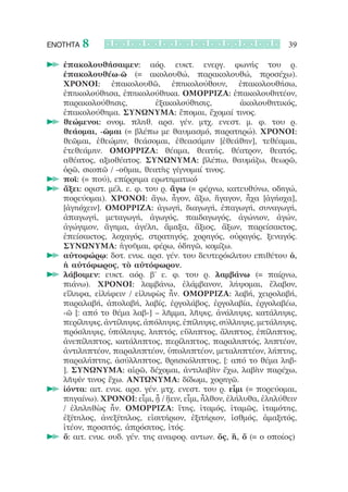 ΕΝΟΤΗΤΑ   8                                                       39

  		ἐπακολουθήσαιμεν: αόρ. ευκτ. ενεργ. φωνής του ρ.
    ἐπακολουθέω-ῶ (= ακολουθώ, παρακολουθώ, προσέχω).
    ΧΡΟΝΟΙ: ἐπακολουθῶ, ἐπηκολούθουν, ἐπακολουθήσω,
    ἐπηκολούθησα, ἐπηκολούθηκα. ΟΜΟΡΡΙΖΑ: ἐπακολουθητέον,
    παρακολούθησις,            ἐξακολούθησις,         ἀκολουθητικός,
    ἐπακολούθημα. ΣΥΝΩΝΥΜΑ: ἕπομαι, ἔχομαί τινος.
  		θεώμενοι: ονομ. πληθ. αρσ. γέν. μτχ. ενεστ. μ. φ. του ρ.
    θεάομαι, -ῶμαι (= βλέπω με θαυμασμό, παρατηρώ). ΧΡΟΝΟΙ:
    θεῶμαι, ἐθεώμην, θεάσομαι, ἐθεασάμην [ἐθεάθην], τεθέαμαι,
    ἐτεθεάμην. ΟΜΟΡΡΙΖΑ: θέαμα, θεατής, θέατρον, θεατός,
    αθέατος, αξιοθέατος. ΣΥΝΩΝΥΜΑ: βλέπω, θαυμάζω, θεωρῶ,
    ὁρῶ, σκοπῶ / -οῦμαι, θεατὴς γίγνομαί τινος.
  		ποῖ: (= πού), επίρρημα ερωτηματικό
  		ἄξει: οριστ. μέλ. ε. φ. του ρ. ἄγω (= φέρνω, κατευθύνω, οδηγώ,
    πορεύομαι). ΧΡΟΝΟΙ: ἄγω, ἦγον, ἄξω, ἤγαγον, ἦχα [ἀγήοχα],
    [ἀγηόχειν]. ΟΜΟΡΡΙΖΑ: ἀγωγή, διαγωγή, ἐπαγωγή, συναγωγή,
    ἀπαγωγή, μεταγωγή, ἀγωγός, παιδαγωγός, ἀγώνιον, ἀγών,
    ἀγώγιμον, ἄγημα, ἀγέλη, ἅμαξα, ἄξιος, ἄξων, παρείσακτος,
    ἐπείσακτος, λοχαγός, στρατηγός, χορηγός, οὐραγός, ξεναγός.
    ΣΥΝΩΝΥΜΑ: ἡγοῦμαι, φέρω, ὁδηγῶ, κομίζω.
  		αὐτοφώρῳ: δοτ. ενικ. αρσ. γέν. του δευτερόκλιτου επιθέτου ὁ,
    ἡ αὐτόφωρος, τὸ αὐτόφωρον.
  		λάβοιμεν: ευκτ. αόρ. β’ ε. φ. του ρ. λαμβάνω (= παίρνω,
    πιάνω). ΧΡΟΝΟΙ: λαμβάνω, ἐλάμβανον, λήψομαι, ἔλαβον,
    εἴληφα, εἰλήφειν / εἰληφὼς ἦν. ΟΜΟΡΡΙΖΑ: λαβή, χειρολαβή,
    παραλαβή, ἀπολαβή, λαβίς, ἐργολάβος, ἐργολαβία, ἐργολαβέω,
    -ῶ [: από το θέμα λαβ-] – λῆμμα, λῆψις, ἀνάληψις, κατάληψις,
    περίληψις, ἀντίληψις, ἀπόληψις, ἐπίληψις, σύλληψις, μετάληψις,
    πρόσληψις, ὑπόληψις, ληπτός, εὔληπτος, ἄληπτος, ἐπίληπτος,
    ἀνεπίληπτος, κατάληπτος, περίληπτος, παραληπτός, ληπτέον,
    ἀντιληπτέον, παραληπτέον, ὑποληπτέον, μεταληπτέον, λήπτης,
    παραλήπτης, ἀσύλληπτος, θρησκόληπτος, [: από το θέμα ληβ-
    ]. ΣΥΝΩΝΥΜΑ: αἱρῶ, δέχομαι, ἀντιλαβὴν ἔχω, λαβὴν παρέχω,
    λῆψίν τινος ἔχω. ΑΝΤΩΝΥΜΑ: δίδωμι, χορηγῶ.
  		ἰόντα: αιτ. ενικ. αρσ. γέν. μτχ. ενεστ. του ρ. εἶμι (= πορεύομαι,
    πηγαίνω). ΧΡΟΝΟΙ: εἶμι, ᾖ / ᾔειν, εἶμι, ἦλθον, ἐλήλυθα, ἐληλύθειν
    / ἐληληθὼς ἦν. ΟΜΟΡΡΙΖΑ: ἴτης, ἰταμός, ἰταμῶς, ἰταμότης,
    ἐξίτηλος, ἀνεξίτηλος, εἰσιτήριον, ἐξιτήριον, ἰσθμός, ἁμαξιτός,
    ἰτέον, προσιτός, ἀπρόσιτος, ἰτός.
  		ὅ: αιτ. ενικ. ουδ. γέν. της αναφορ. αντων. ὅς, ἥ, ὅ (= ο οποίος)
 